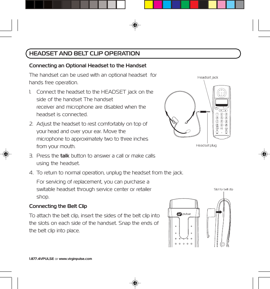 1.877.4VPULSE or www.virginpulse.comConnecting an Optional Headset to the HandsetThe handset can be used with an optional headset  forhands free operation.1. Connect the headset to the HEADSET jack on theside of the handset The handsetreceiver and microphone are disabled when theheadset is connected.2. Adjust the headset to rest comfortably on top ofyour head and over your ear. Move themicrophone to approximately two to three inchesfrom your mouth.3. Press the talk button to answer a call or make callsusing the headset.4. To return to normal operation, unplug the headset from the jack.For servicing of replacement, you can purchase aswitable headset through service center or retailershop.Connecting the Belt ClipTo attach the belt clip, insert the sides of the belt clip intothe slots on each side of the handset. Snap the ends ofthe belt clip into place.HEADSET AND BELT CLIP OPERATION