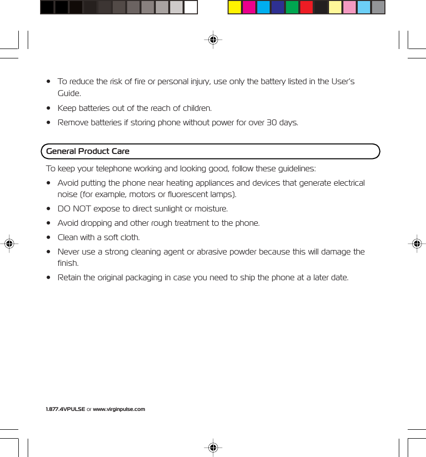 1.877.4VPULSE or www.virginpulse.com&bull; To reduce the risk of fire or personal injury, use only the battery listed in the User&rsquo;sGuide.&bull; Keep batteries out of the reach of children.&bull; Remove batteries if storing phone without power for over 30 days.General Product CareTo keep your telephone working and looking good, follow these guidelines:&bull; Avoid putting the phone near heating appliances and devices that generate electricalnoise (for example, motors or fluorescent lamps).&bull; DO NOT expose to direct sunlight or moisture.&bull; Avoid dropping and other rough treatment to the phone.&bull; Clean with a soft cloth.&bull; Never use a strong cleaning agent or abrasive powder because this will damage thefinish.&bull; Retain the original packaging in case you need to ship the phone at a later date.