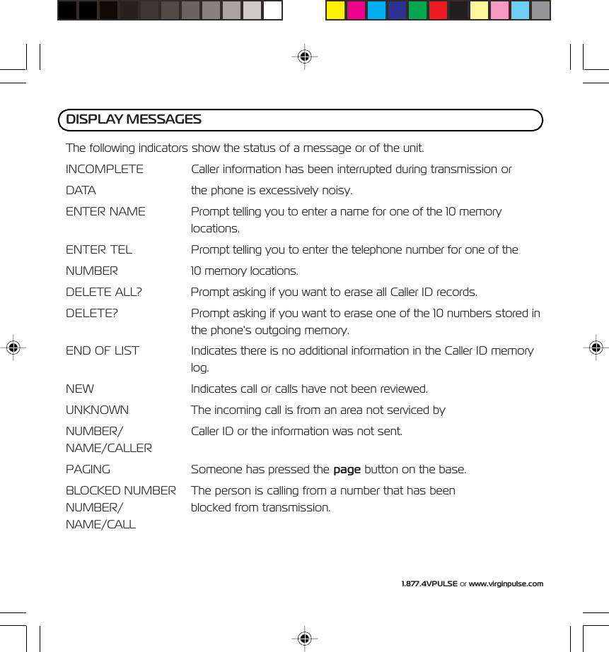 1.877.4VPULSE or www.virginpulse.comThe following indicators show the status of a message or of the unit.INCOMPLETE Caller information has been interrupted during transmission orDATA the phone is excessively noisy.ENTER NAME Prompt telling you to enter a name for one of the 10 memorylocations.ENTER TEL Prompt telling you to enter the telephone number for one of theNUMBER 10 memory locations.DELETE ALL? Prompt asking if you want to erase all Caller ID records.DELETE? Prompt asking if you want to erase one of the 10 numbers stored inthe phone's outgoing memory.END OF LIST Indicates there is no additional information in the Caller ID memorylog.NEW Indicates call or calls have not been reviewed.UNKNOWN The incoming call is from an area not serviced byNUMBER/ Caller ID or the information was not sent.NAME/CALLERPAGING Someone has pressed the page button on the base.BLOCKED NUMBER The person is calling from a number that has beenNUMBER/ blocked from transmission.NAME/CALLDISPLAY MESSAGES