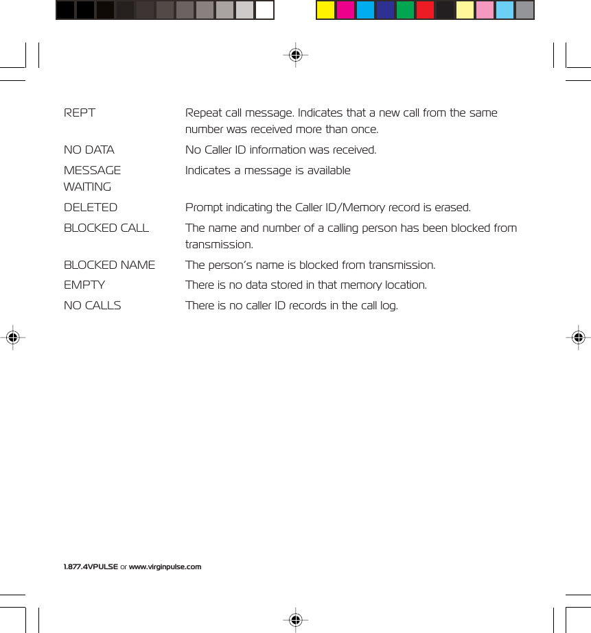 1.877.4VPULSE or www.virginpulse.comREPT Repeat call message. Indicates that a new call from the samenumber was received more than once.NO DATA No Caller ID information was received.MESSAGE Indicates a message is availableWAITINGDELETED Prompt indicating the Caller ID/Memory record is erased.BLOCKED CALL The name and number of a calling person has been blocked fromtransmission.BLOCKED NAME The person&rsquo;s name is blocked from transmission.EMPTY There is no data stored in that memory location.NO CALLS There is no caller ID records in the call log.