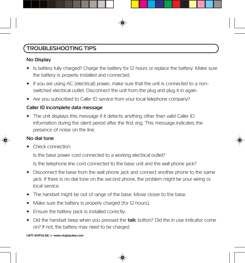 1.877.4VPULSE or www.virginpulse.comNo Display&bull; Is battery fully charged? Charge the battery for 12 hours or replace the battery. Make surethe battery is properly installed and connected.&bull; If you are using AC (electrical) power, make sure that the unit is connected to a non-switched electrical outlet. Disconnect the unit from the plug and plug it in again.&bull; Are you subscribed to Caller ID service from your local telephone company?Caller ID incomplete data message&bull; The unit displays this message if it detects anything other than valid Caller IDinformation during the silent period after the first ring. This message indicates thepresence of noise on the line.No dial tone&bull; Check connection:Is the base power cord connected to a working electrical outlet?Is the telephone line cord connected to the base unit and the wall phone jack?&bull; Disconnect the base from the wall phone jack and connect another phone to the samejack. If there is no dial tone on the second phone, the problem might be your wiring orlocal service.&bull; The handset might be out of range of the base. Move closer to the base.&bull; Make sure the battery is properly charged (for 12 hours).&bull; Ensure the battery pack is installed correctly.&bull; Did the handset beep when you pressed the talk button? Did the in use indicator comeon? If not, the battery may need to be charged.TROUBLESHOOTING TIPS
