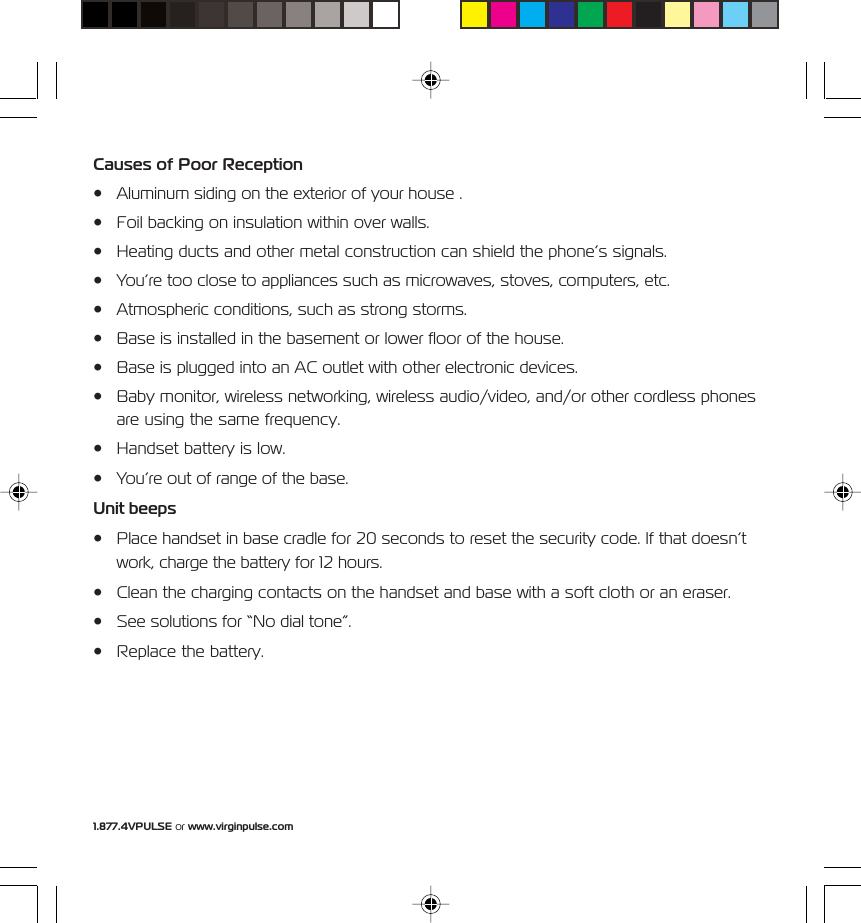 1.877.4VPULSE or www.virginpulse.comCauses of Poor Reception&bull; Aluminum siding on the exterior of your house .&bull; Foil backing on insulation within over walls.&bull; Heating ducts and other metal construction can shield the phone&rsquo;s signals.&bull; You&rsquo;re too close to appliances such as microwaves, stoves, computers, etc.&bull; Atmospheric conditions, such as strong storms.&bull; Base is installed in the basement or lower floor of the house.&bull; Base is plugged into an AC outlet with other electronic devices.&bull; Baby monitor, wireless networking, wireless audio/video, and/or other cordless phonesare using the same frequency.&bull; Handset battery is low.&bull; You&rsquo;re out of range of the base.Unit beeps&bull; Place handset in base cradle for 20 seconds to reset the security code. If that doesn&rsquo;twork, charge the battery for 12 hours.&bull; Clean the charging contacts on the handset and base with a soft cloth or an eraser.&bull; See solutions for &ldquo;No dial tone&rdquo;.&bull; Replace the battery.