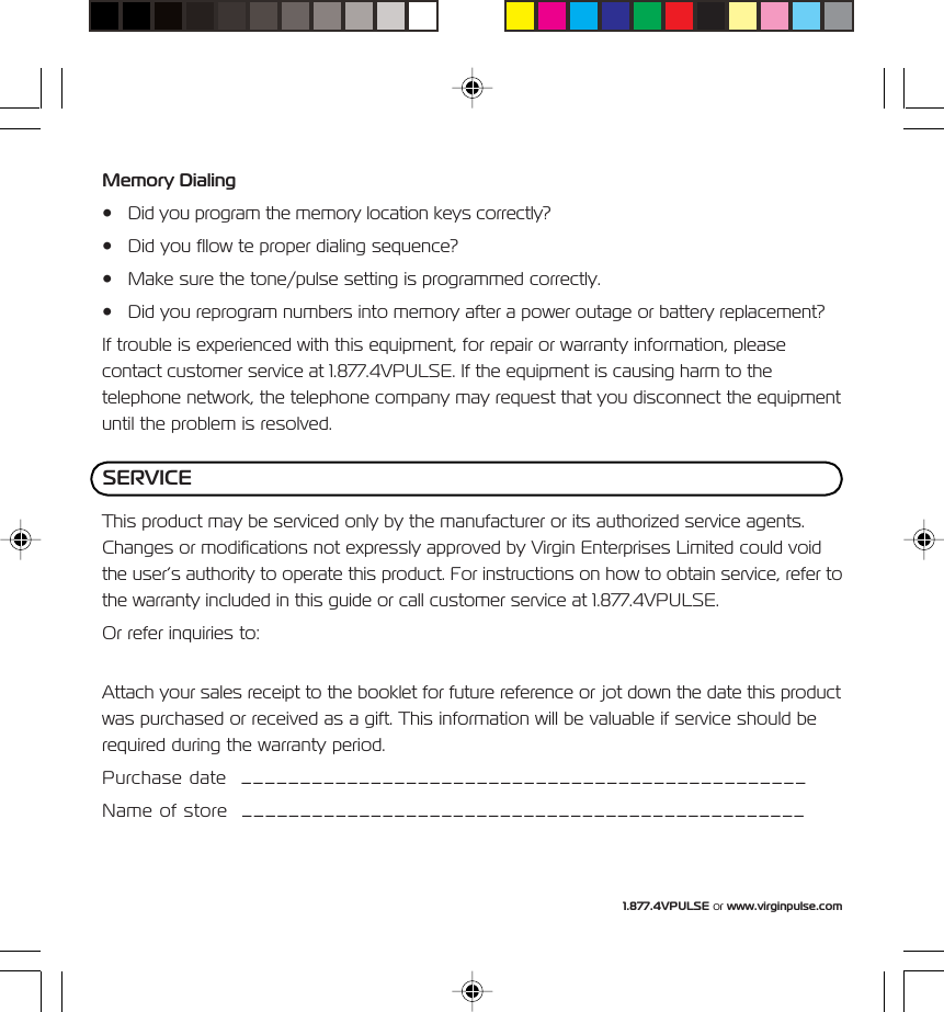 1.877.4VPULSE or www.virginpulse.comMemory Dialing&bull; Did you program the memory location keys correctly?&bull; Did you fllow te proper dialing sequence?&bull; Make sure the tone/pulse setting is programmed correctly.&bull; Did you reprogram numbers into memory after a power outage or battery replacement?If trouble is experienced with this equipment, for repair or warranty information, pleasecontact customer service at 1.877.4VPULSE. If the equipment is causing harm to thetelephone network, the telephone company may request that you disconnect the equipmentuntil the problem is resolved.This product may be serviced only by the manufacturer or its authorized service agents.Changes or modifications not expressly approved by Virgin Enterprises Limited could voidthe user&rsquo;s authority to operate this product. For instructions on how to obtain service, refer tothe warranty included in this guide or call customer service at 1.877.4VPULSE.Or refer inquiries to:Attach your sales receipt to the booklet for future reference or jot down the date this productwas purchased or received as a gift. This information will be valuable if service should berequired during the warranty period.Purchase date  ________________________________________________Name of store  ________________________________________________SERVICE