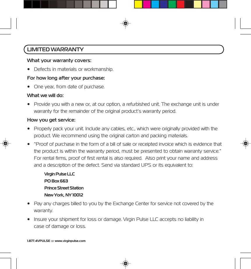 1.877.4VPULSE or www.virginpulse.comWhat your warranty covers:&bull; Defects in materials or workmanship.For how long after your purchase:&bull; One year, from date of purchase.What we will do:&bull; Provide you with a new or, at our option, a refurbished unit. The exchange unit is underwarranty for the remainder of the original product&rsquo;s warranty period.How you get service:&bull; Properly pack your unit. Include any cables, etc., which were originally provided with theproduct. We recommend using the original carton and packing materials.&bull; &ldquo;Proof of purchase in the form of a bill of sale or receipted invoice which is evidence thatthe product is within the warranty period, must be presented to obtain warranty service.&rdquo;For rental firms, proof of first rental is also required.  Also print your name and addressand a description of the defect. Send via standard UPS or its equivalent to:Virgin Pulse LLCPO Box 663Prince Street StationNew York, NY 10012&bull; Pay any charges billed to you by the Exchange Center for service not covered by thewarranty.&bull; Insure your shipment for loss or damage. Virgin Pulse LLC accepts no liability incase of damage or loss.LIMITED WARRANTY