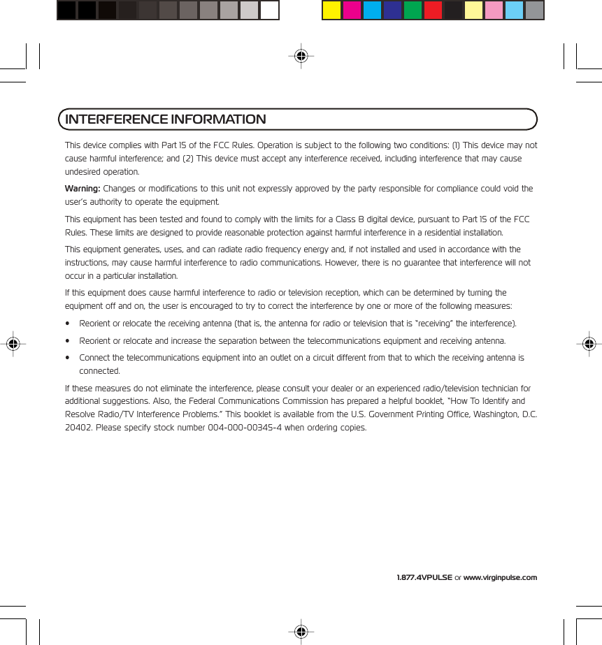 1.877.4VPULSE or www.virginpulse.comThis device complies with Part 15 of the FCC Rules. Operation is subject to the following two conditions: (1) This device may notcause harmful interference; and (2) This device must accept any interference received, including interference that may causeundesired operation.Warning: Changes or modifications to this unit not expressly approved by the party responsible for compliance could void theuser&rsquo;s authority to operate the equipment.This equipment has been tested and found to comply with the limits for a Class B digital device, pursuant to Part 15 of the FCCRules. These limits are designed to provide reasonable protection against harmful interference in a residential installation.This equipment generates, uses, and can radiate radio frequency energy and, if not installed and used in accordance with theinstructions, may cause harmful interference to radio communications. However, there is no guarantee that interference will notoccur in a particular installation.If this equipment does cause harmful interference to radio or television reception, which can be determined by turning theequipment off and on, the user is encouraged to try to correct the interference by one or more of the following measures:&bull; Reorient or relocate the receiving antenna (that is, the antenna for radio or television that is &ldquo;receiving&rdquo; the interference).&bull; Reorient or relocate and increase the separation between the telecommunications equipment and receiving antenna.&bull; Connect the telecommunications equipment into an outlet on a circuit different from that to which the receiving antenna isconnected.If these measures do not eliminate the interference, please consult your dealer or an experienced radio/television technician foradditional suggestions. Also, the Federal Communications Commission has prepared a helpful booklet, &ldquo;How To Identify andResolve Radio/TV Interference Problems.&rdquo; This booklet is available from the U.S. Government Printing Office, Washington, D.C.20402. Please specify stock number 004-000-00345-4 when ordering copies.INTERFERENCE INFORMATION