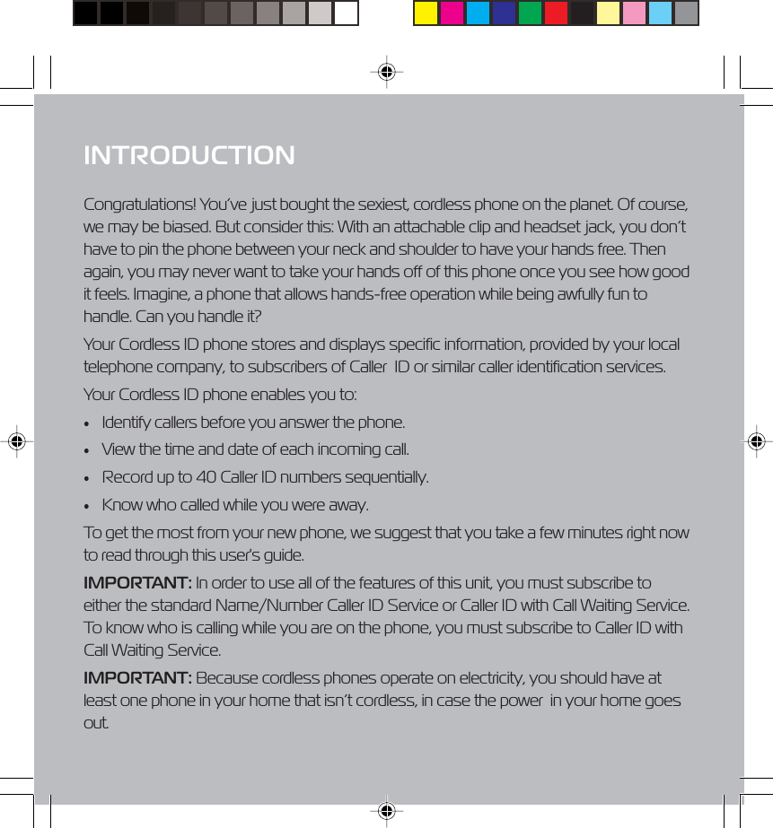 1.877.4VPULSE or www.virginpulse.comINTRODUCTIONCongratulations! You&rsquo;ve just bought the sexiest, cordless phone on the planet. Of course,we may be biased. But consider this: With an attachable clip and headset jack, you don&rsquo;thave to pin the phone between your neck and shoulder to have your hands free. Thenagain, you may never want to take your hands off of this phone once you see how goodit feels. Imagine, a phone that allows hands-free operation while being awfully fun tohandle. Can you handle it?Your Cordless ID phone stores and displays specific information, provided by your localtelephone company, to subscribers of Caller  ID or similar caller identification services.Your Cordless ID phone enables you to:&bull;Identify callers before you answer the phone.&bull;View the time and date of each incoming call.&bull;Record up to 40 Caller ID numbers sequentially.&bull;Know who called while you were away.To get the most from your new phone, we suggest that you take a few minutes right nowto read through this user's guide.IMPORTANT: In order to use all of the features of this unit, you must subscribe toeither the standard Name/Number Caller ID Service or Caller ID with Call Waiting Service.To know who is calling while you are on the phone, you must subscribe to Caller ID withCall Waiting Service.IMPORTANT: Because cordless phones operate on electricity, you should have atleast one phone in your home that isn&rsquo;t cordless, in case the power  in your home goesout.