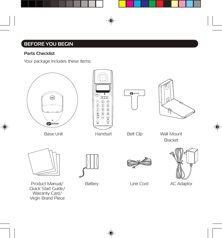 Parts ChecklistYour package includes these items:BEFORE YOU BEGINBase Unit Handset Belt Clip Wall MountBracketBattery Line Cord AC AdaptorProduct Manual/Quick Start Guide/Warranty Card/Virgin Brand Piece