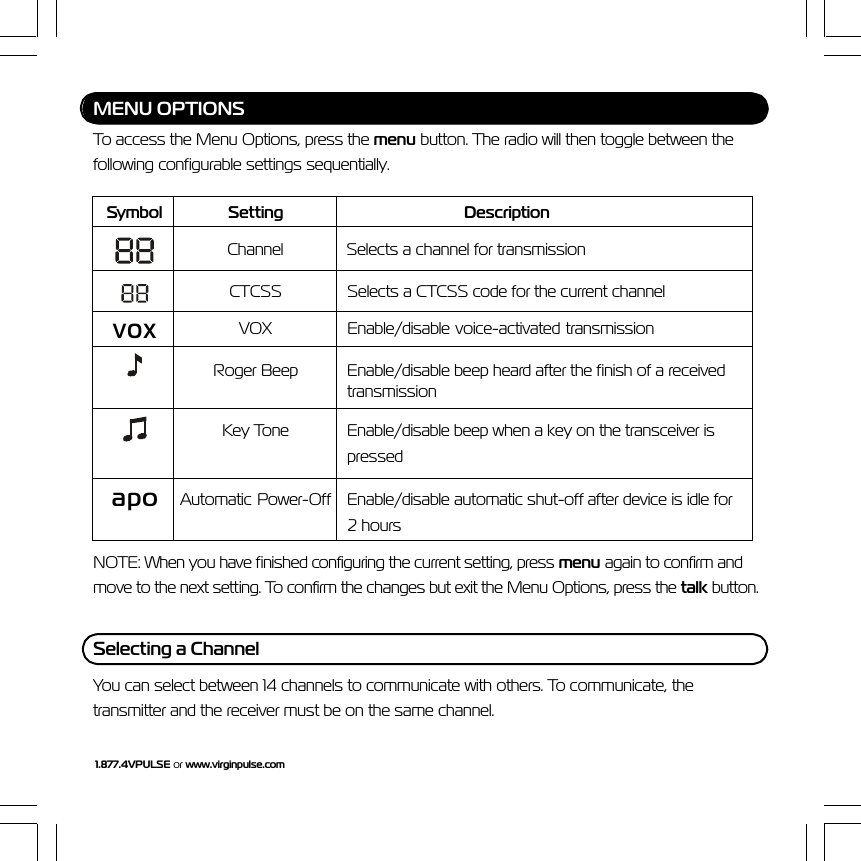 1.877.4VPULSE or www.virginpulse.comMENU OPTIONSTo access the Menu Options, press the menu button. The radio will then toggle between thefollowing configurable settings sequentially.Symbol Setting DescriptionChannel Selects a channel for transmissionCTCSS Selects a CTCSS code for the current channelvoxVOX Enable/disable voice-activated transmissionRoger Beep Enable/disable beep heard after the finish of a receivedtransmissionKey Tone Enable/disable beep when a key on the transceiver ispressedapo Automatic  Power-Off Enable/disable automatic shut-off after device is idle for2 hoursNOTE: When you have finished configuring the current setting, press menu again to confirm andmove to the next setting. To confirm the changes but exit the Menu Options, press the talk button.Selecting a ChannelYou can select between 14 channels to communicate with others. To communicate, thetransmitter and the receiver must be on the same channel.