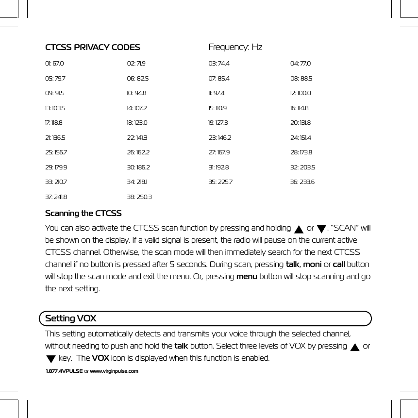 1.877.4VPULSE or www.virginpulse.comCTCSS PRIVACY CODES Frequency: Hz01: 67.0 02: 71.9 03: 74.4 04: 77.005: 79.7 06: 82.5 07: 85.4 08: 88.509: 91.5 10: 94.8 11: 97.4 12: 100.013: 103.5 14: 107.2 15: 110.9 16: 114.817: 118.8 18: 123.0 19: 127.3 20: 131.821: 136.5 22: 141.3 23: 146.2 24: 151.425: 156.7 26: 162.2 27: 167.9 28: 173.829: 179.9 30: 186.2 31: 192.8 32: 203.533: 210.7 34: 218.1 35: 225.7 36: 233.637: 241.8 38: 250.3Scanning the CTCSSYou can also activate the CTCSS scan function by pressing and holding   or  . &ldquo;SCAN&rdquo; willbe shown on the display. If a valid signal is present, the radio will pause on the current activeCTCSS channel. Otherwise, the scan mode will then immediately search for the next CTCSSchannel if no button is pressed after 5 seconds. During scan, pressing talk, moni or call buttonwill stop the scan mode and exit the menu. Or, pressing menu button will stop scanning and gothe next setting.Setting VOXThis setting automatically detects and transmits your voice through the selected channel,without needing to push and hold the talk button. Select three levels of VOX by pressing   or key.  The VOX icon is displayed when this function is enabled.