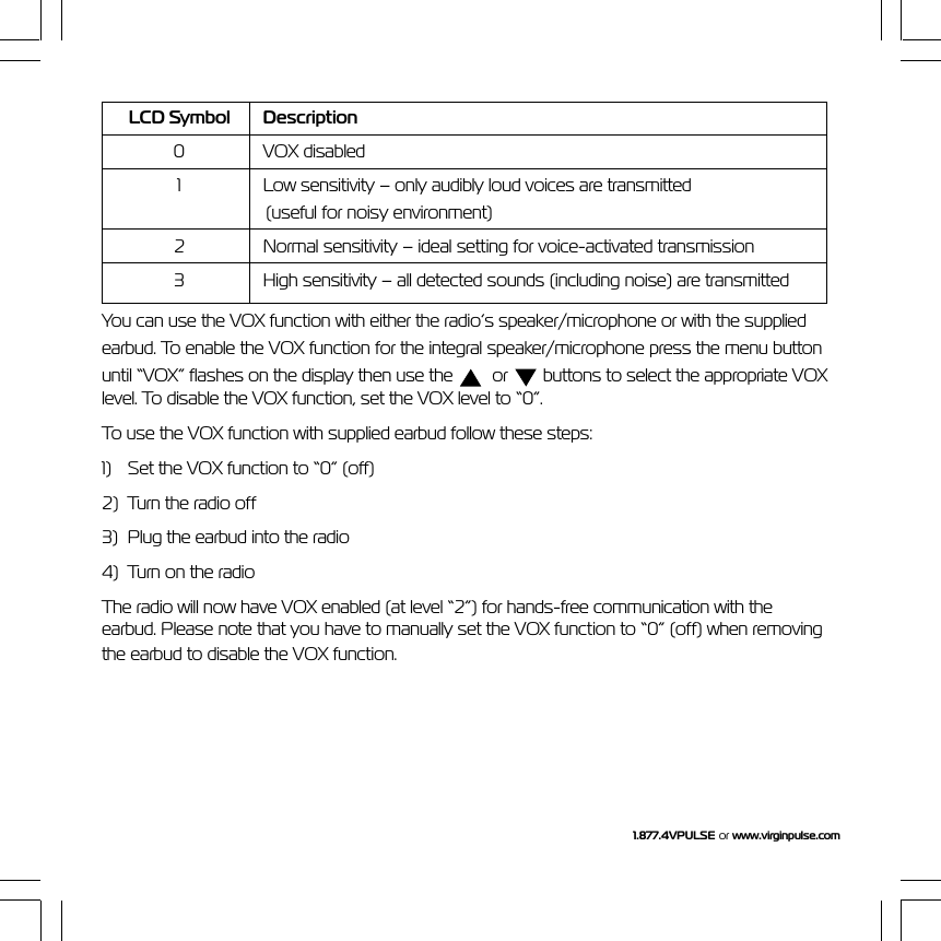 1.877.4VPULSE or  www.virginpulse.comLCD Symbol Description0 VOX disabled1 Low sensitivity &ndash; only audibly loud voices are transmitted(useful for noisy environment)2 Normal sensitivity &ndash; ideal setting for voice-activated transmission3 High sensitivity &ndash; all detected sounds (including noise) are transmittedYou can use the VOX function with either the radio&rsquo;s speaker/microphone or with the suppliedearbud. To enable the VOX function for the integral speaker/microphone press the menu buttonuntil &ldquo;VOX&rdquo; flashes on the display then use the    or   buttons to select the appropriate VOXlevel. To disable the VOX function, set the VOX level to &ldquo;0&rdquo;.To use the VOX function with supplied earbud follow these steps:1) Set the VOX function to &ldquo;0&rdquo; (off)2) Turn the radio off3) Plug the earbud into the radio4) Turn on the radioThe radio will now have VOX enabled (at level &ldquo;2&rdquo;) for hands-free communication with theearbud. Please note that you have to manually set the VOX function to &ldquo;0&rdquo; (off) when removingthe earbud to disable the VOX function.