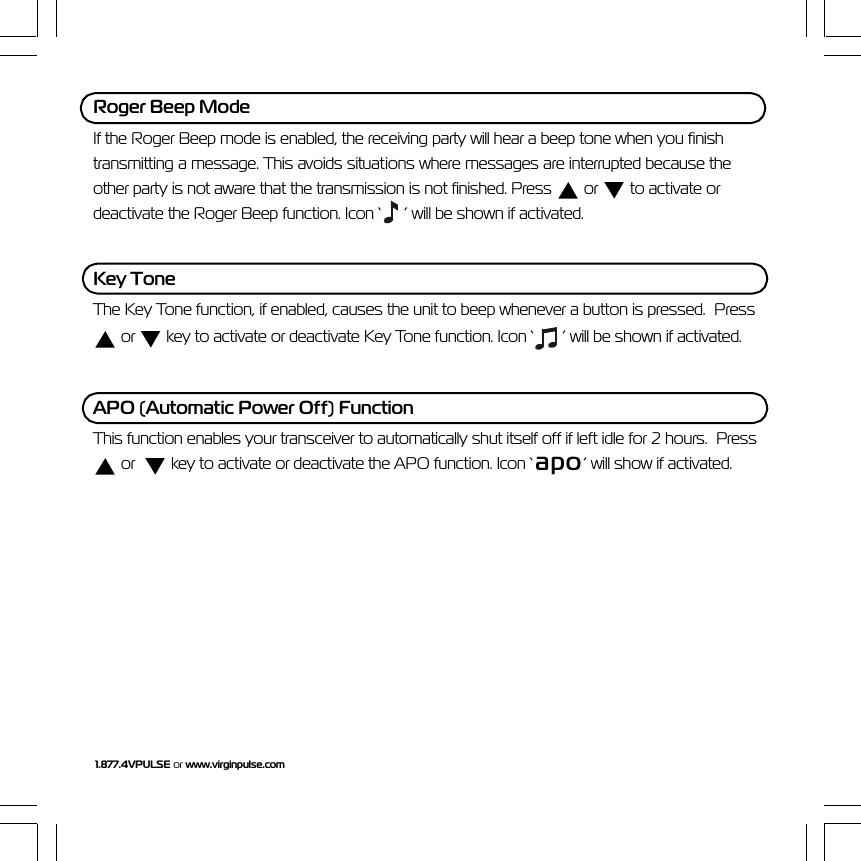 1.877.4VPULSE or www.virginpulse.comRoger Beep ModeIf the Roger Beep mode is enabled, the receiving party will hear a beep tone when you finishtransmitting a message. This avoids situations where messages are interrupted because theother party is not aware that the transmission is not finished. Press   or   to activate ordeactivate the Roger Beep function. Icon &lsquo;  &rsquo; will be shown if activated.Key ToneThe Key Tone function, if enabled, causes the unit to beep whenever a button is pressed.  Press or   key to activate or deactivate Key Tone function. Icon &lsquo;  &rsquo; will be shown if activated.APO (Automatic Power Off) FunctionThis function enables your transceiver to automatically shut itself off if left idle for 2 hours.  Press or    key to activate or deactivate the APO function. Icon &lsquo; apo&rsquo; will show if activated.