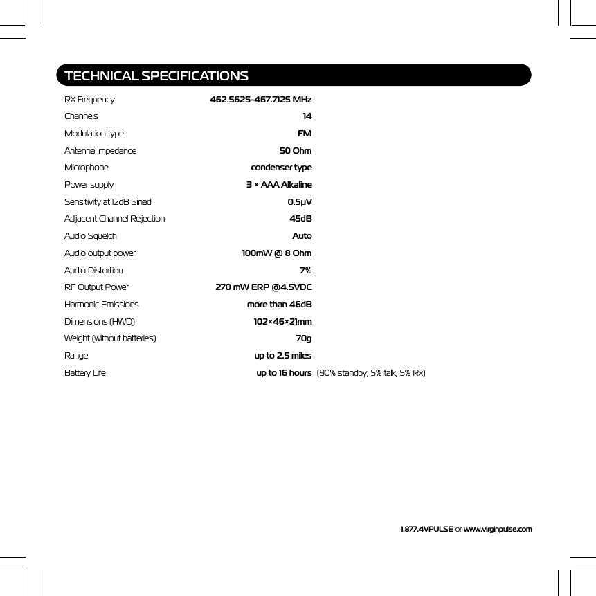 1.877.4VPULSE or  www.virginpulse.comTECHNICAL SPECIFICATIONSRX Frequency 462.5625-467.7125 MHzChannels 14Modulation type FMAntenna impedance 50 OhmMicrophone condenser typePower supply 3 &times; AAA AlkalineSensitivity at 12dB Sinad 0.5&micro;VAdjacent Channel Rejection 45dBAudio Squelch AutoAudio output power 100mW @ 8 OhmAudio Distortion 7%RF Output Power 270 mW ERP @4.5VDCHarmonic Emissions more than 46dBDimensions (HWD) 102&times;46&times;21mmWeight (without batteries) 70gRange up to 2.5 milesBattery Life up to 16 hours (90% standby, 5% talk, 5% Rx)
