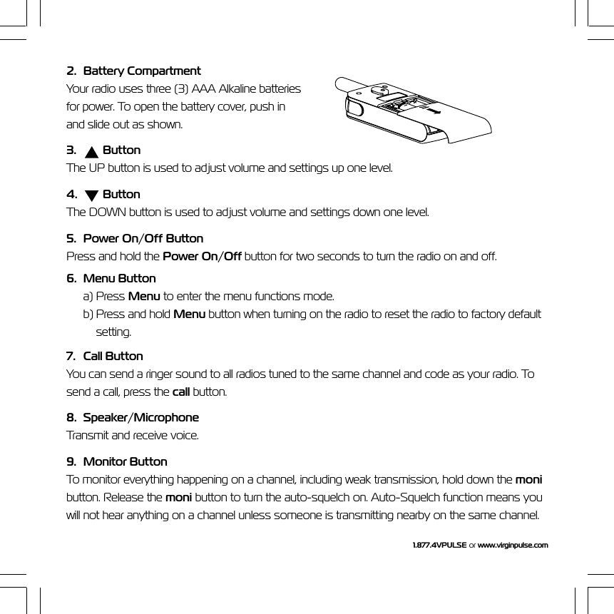 1.877.4VPULSE or  www.virginpulse.com2. Battery CompartmentYour radio uses three (3) AAA Alkaline batteriesfor power. To open the battery cover, push inand slide out as shown.3.  ButtonThe UP button is used to adjust volume and settings up one level.4.    ButtonThe DOWN button is used to adjust volume and settings down one level.5. Power On/Off ButtonPress and hold the Power On/Off button for two seconds to turn the radio on and off.6. Menu Buttona) Press Menu to enter the menu functions mode.b) Press and hold Menu button when turning on the radio to reset the radio to factory defaultsetting.7. Call ButtonYou can send a ringer sound to all radios tuned to the same channel and code as your radio. Tosend a call, press the call button.8. Speaker/MicrophoneTransmit and receive voice.9. Monitor ButtonTo monitor everything happening on a channel, including weak transmission, hold down the monibutton. Release the moni button to turn the auto-squelch on. Auto-Squelch function means youwill not hear anything on a channel unless someone is transmitting nearby on the same channel.