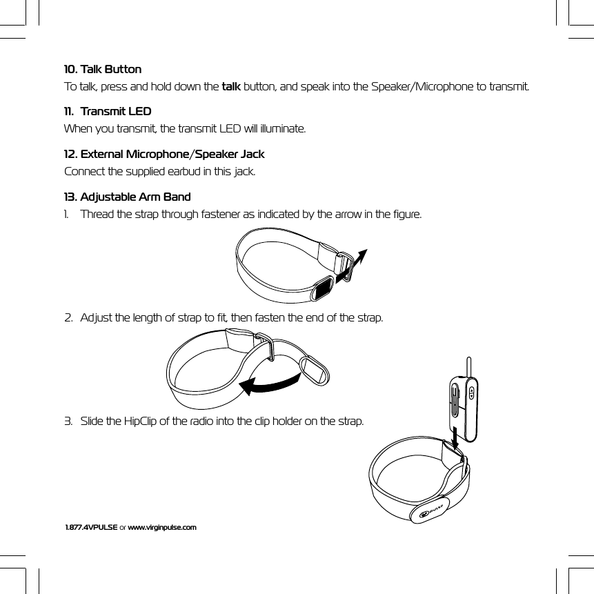 1.877.4VPULSE or www.virginpulse.com10. Talk ButtonTo talk, press and hold down the talk button, and speak into the Speaker/Microphone to transmit.11. Transmit LEDWhen you transmit, the transmit LED will illuminate.12. External Microphone/Speaker JackConnect the supplied earbud in this jack.13. Adjustable Arm Band1. Thread the strap through fastener as indicated by the arrow in the figure.2. Adjust the length of strap to fit, then fasten the end of the strap.3. Slide the HipClip of the radio into the clip holder on the strap.