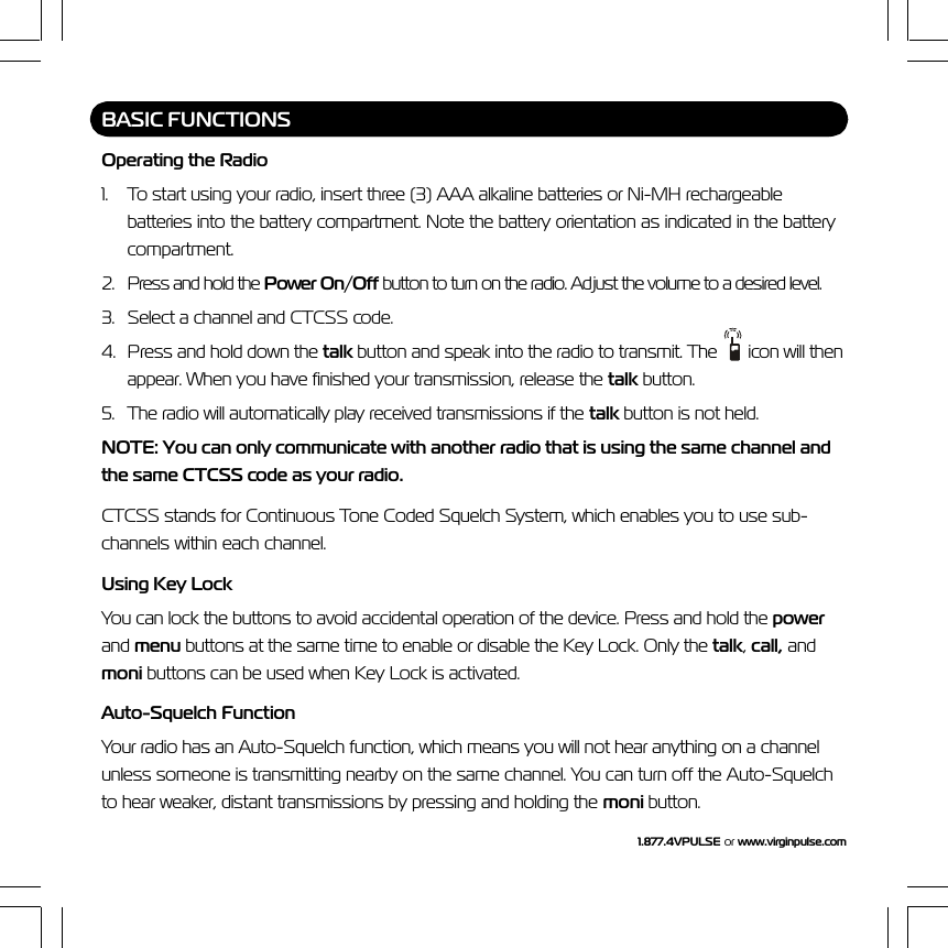1.877.4VPULSE or  www.virginpulse.comBASIC FUNCTIONSOperating the Radio1. To start using your radio, insert three (3) AAA alkaline batteries or Ni-MH rechargeablebatteries into the battery compartment. Note the battery orientation as indicated in the batterycompartment.2. Press and hold the Power On/Off button to turn on the radio. Adjust the volume to a desired level.3. Select a channel and CTCSS code.4. Press and hold down the talk button and speak into the radio to transmit. The   icon will thenappear. When you have finished your transmission, release the talk button.5. The radio will automatically play received transmissions if the talk button is not held.NOTE: You can only communicate with another radio that is using the same channel andthe same CTCSS code as your radio.CTCSS stands for Continuous Tone Coded Squelch System, which enables you to use sub-channels within each channel.Using Key LockYou can lock the buttons to avoid accidental operation of the device. Press and hold the powerand menu buttons at the same time to enable or disable the Key Lock. Only the talk, call, andmoni buttons can be used when Key Lock is activated.Auto-Squelch FunctionYour radio has an Auto-Squelch function, which means you will not hear anything on a channelunless someone is transmitting nearby on the same channel. You can turn off the Auto-Squelchto hear weaker, distant transmissions by pressing and holding the moni button.