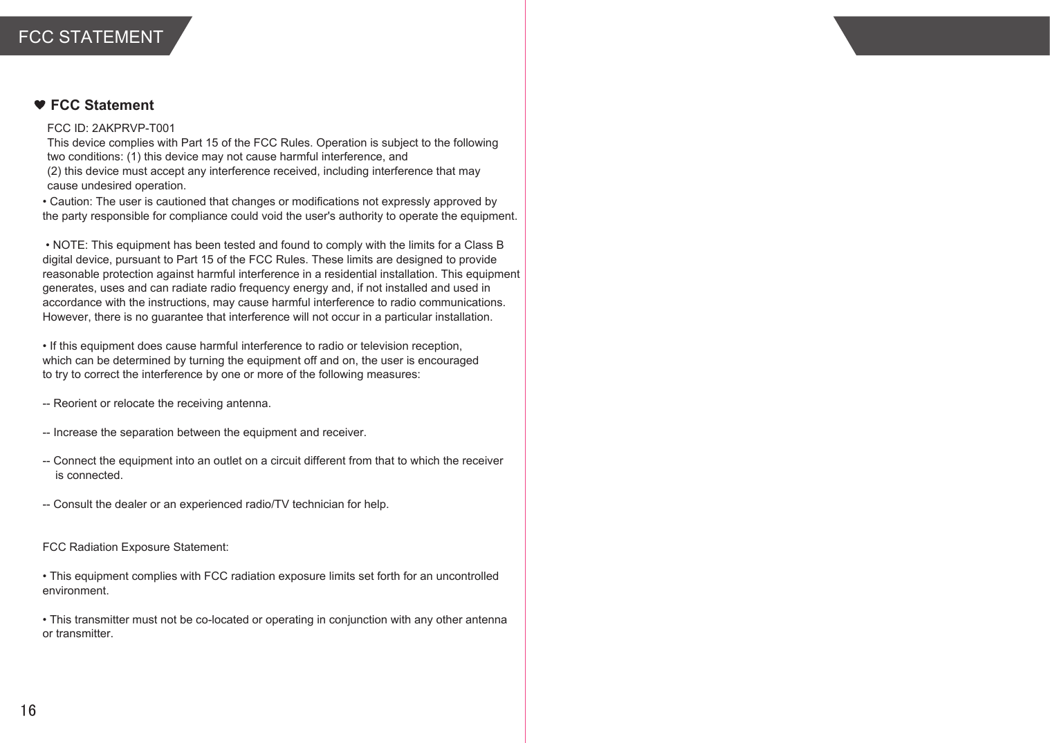 FCC STATEMENTFCC StatementFCC ID: 2AKPRVP-T001This device complies with Part 15 of the FCC Rules. Operation is subject to the following two conditions: (1) this device may not cause harmful interference, and (2) this device must accept any interference received, including interference that may cause undesired operation.&bull; Caution: The user is cautioned that changes or modifications not expressly approved by the party responsible for compliance could void the user's authority to operate the equipment. &bull; NOTE: This equipment has been tested and found to comply with the limits for a Class B digital device, pursuant to Part 15 of the FCC Rules. These limits are designed to provide reasonable protection against harmful interference in a residential installation. This equipment generates, uses and can radiate radio frequency energy and, if not installed and used in accordance with the instructions, may cause harmful interference to radio communications. However, there is no guarantee that interference will not occur in a particular installation. &bull; If this equipment does cause harmful interference to radio or television reception, which can be determined by turning the equipment off and on, the user is encouraged to try to correct the interference by one or more of the following measures: -- Reorient or relocate the receiving antenna.-- Increase the separation between the equipment and receiver. -- Connect the equipment into an outlet on a circuit different from that to which the receiver     is connected. -- Consult the dealer or an experienced radio/TV technician for help. FCC Radiation Exposure Statement:&bull; This equipment complies with FCC radiation exposure limits set forth for an uncontrolled environment. &bull; This transmitter must not be co-located or operating in conjunction with any other antenna or transmitter.16