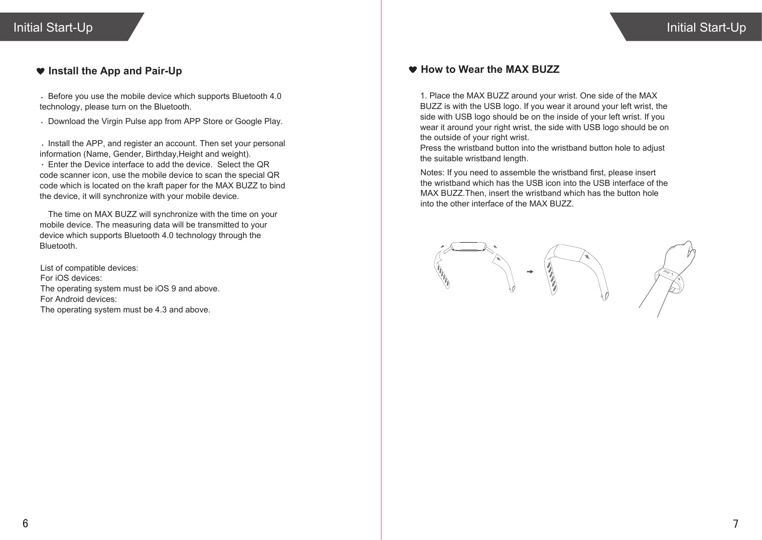 76Install the App and Pair-UpInitial Start-UpInitial Start-UpHow to Wear the MAX BUZZ1. Place the MAX BUZZ around your wrist. One side of the MAX BUZZ is with the USB logo. If you wear it around your left wrist, the side with USB logo should be on the inside of your left wrist. If you wear it around your right wrist, the side with USB logo should be on the outside of your right wrist.Press the wristband button into the wristband button hole to adjust the suitable wristband length.Download the Virgin Pulse app from APP Store or Google Play. Install the APP, and register an account. Then set your personal information (Name, Gender, Birthday,Height and weight).Enter the Device interface to add the device.  Select the QR code scanner icon, use the mobile device to scan the special QR code which is located on the kraft paper for the MAX BUZZ to bind the device, it will synchronize with your mobile device.Before you use the mobile device which supports Bluetooth 4.0 technology, please turn on the Bluetooth.The time on MAX BUZZ will synchronize with the time on your mobile device. The measuring data will be transmitted to your device which supports Bluetooth 4.0 technology through the Bluetooth. List of compatible devices:For iOS devices:The operating system must be iOS 9 and above.For Android devices:The operating system must be 4.3 and above.Notes: If you need to assemble the wristband first, please insert the wristband which has the USB icon into the USB interface of the MAX BUZZ.Then, insert the wristband which has the button hole into the other interface of the MAX BUZZ.2865