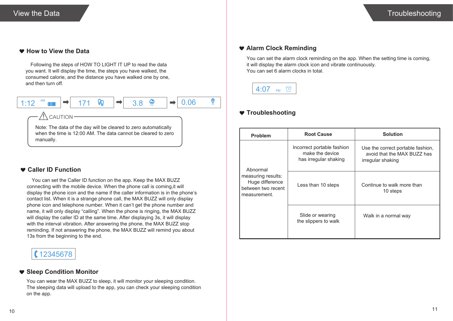 TroubleshootingSolutionProblem Root CauseAbnormal measuring results: Huge difference between two recent measurement.Incorrect portable fashion make the device has irregular shakingLess than 10 stepsSlide or wearing the slippers to walkUse the correct portable fashion,avoid that the MAX BUZZ has irregular shakingContinue to walk more than 10 stepsWalk in a normal way10 11TroubleshootingHow to View the DataView the DataFollowing the steps of HOW TO LIGHT IT UP to read the data you want. It will display the time, the steps you have walked, the consumed calorie, and the distance you have walked one by one, and then turn off.CAUTIONNote: The data of the day will be cleared to zero automatically when the time is 12:00 AM. The data cannot be cleared to zero  manually.Caller ID FunctionYou can set the Caller ID function on the app. Keep the MAX BUZZ connecting with the mobile device. When the phone call is coming,it will display the phone icon and the name if the caller information is in the phone&rsquo;s contact list. When it is a strange phone call, the MAX BUZZ will only display phone icon and telephone number. When it can&rsquo;t get the phone number and name, it will only display &ldquo;calling&rdquo;. When the phone is ringing, the MAX BUZZ will display the caller ID at the same time. After displaying 3s, it will display with the interval vibration. After answering the phone, the MAX BUZZ stop reminding. If not answering the phone, the MAX BUZZ will remind you about 13s from the beginning to the end. You can set the alarm clock reminding on the app. When the setting time is coming,it will display the alarm clock icon and vibrate continuously.You can set 6 alarm clocks in total.Alarm Clock RemindingYou can wear the MAX BUZZ to sleep, it will monitor your sleeping condition.The sleeping data will upload to the app, you can check your sleeping conditionon the app.Sleep Condition Monitor171 3.8 CAL 0.06 MI1:12 AM4:07 PM12345678