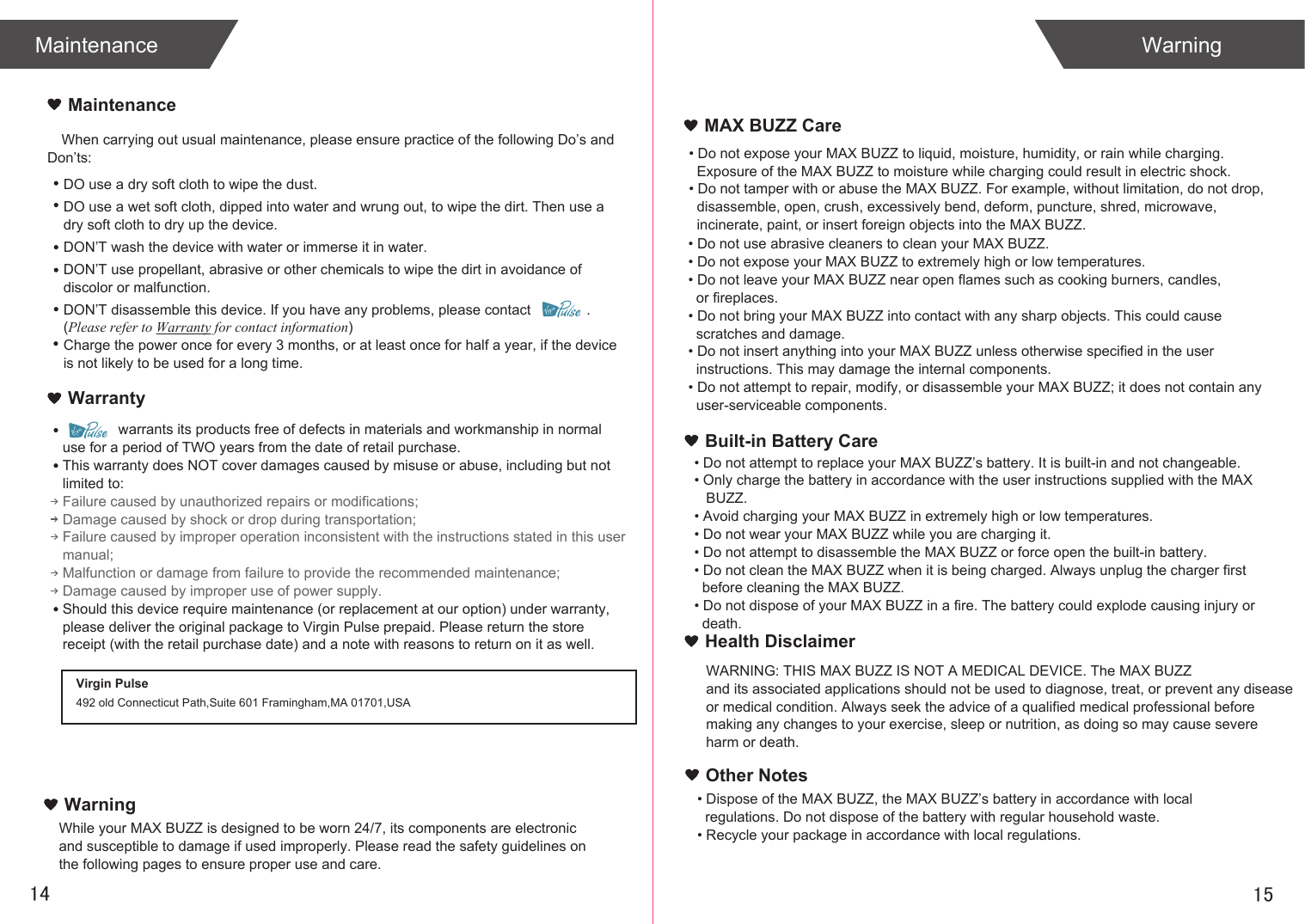 When carrying out usual maintenance, please ensure practice of the following Do&rsquo;s and Don&rsquo;ts:              warrants its products free of defects in materials and workmanship in normal use for a period of TWO years from the date of retail purchase.This warranty does NOT cover damages caused by misuse or abuse, including but not limited to: Failure caused by unauthorized repairs or modifications;Damage caused by shock or drop during transportation;Failure caused by improper operation inconsistent with the instructions stated in this user manual;Malfunction or damage from failure to provide the recommended maintenance;Damage caused by improper use of power supply.Should this device require maintenance (or replacement at our option) under warranty, please deliver the original package to Virgin Pulse prepaid. Please return the store receipt (with the retail purchase date) and a note with reasons to return on it as well.1514MaintenanceWarrantyMaintenanceDO use a dry soft cloth to wipe the dust.DO use a wet soft cloth, dipped into water and wrung out, to wipe the dirt. Then use a dry soft cloth to dry up the device.DON&rsquo;T wash the device with water or immerse it in water.DON&rsquo;T use propellant, abrasive or other chemicals to wipe the dirt in avoidance of discolor or malfunction.DON&rsquo;T disassemble this device. If you have any problems, please contact              . (Please refer to Warranty for contact information)Charge the power once for every 3 months, or at least once for half a year, if the device is not likely to be used for a long time.WarningMAX BUZZ CareBuilt-in Battery CareWarningVirgin Pulse492 old Connecticut Path,Suite 601 Framingham,MA 01701,USAWhile your MAX BUZZ is designed to be worn 24/7, its components are electronic and susceptible to damage if used improperly. Please read the safety guidelines on the following pages to ensure proper use and care.&bull; Do not expose your MAX BUZZ to liquid, moisture, humidity, or rain while charging.   Exposure of the MAX BUZZ to moisture while charging could result in electric shock.&bull; Do not tamper with or abuse the MAX BUZZ. For example, without limitation, do not drop,  disassemble, open, crush, excessively bend, deform, puncture, shred, microwave,   incinerate, paint, or insert foreign objects into the MAX BUZZ.&bull; Do not use abrasive cleaners to clean your MAX BUZZ.&bull; Do not expose your MAX BUZZ to extremely high or low temperatures.&bull; Do not leave your MAX BUZZ near open flames such as cooking burners, candles,   or fireplaces.&bull; Do not bring your MAX BUZZ into contact with any sharp objects. This could cause   scratches and damage.&bull; Do not insert anything into your MAX BUZZ unless otherwise specified in the user   instructions. This may damage the internal components.&bull; Do not attempt to repair, modify, or disassemble your MAX BUZZ; it does not contain any   user-serviceable components.&bull; Do not attempt to replace your MAX BUZZ&rsquo;s battery. It is built-in and not changeable.&bull; Only charge the battery in accordance with the user instructions supplied with the MAX    BUZZ.&bull; Avoid charging your MAX BUZZ in extremely high or low temperatures.&bull; Do not wear your MAX BUZZ while you are charging it.&bull; Do not attempt to disassemble the MAX BUZZ or force open the built-in battery.&bull; Do not clean the MAX BUZZ when it is being charged. Always unplug the charger first   before cleaning the MAX BUZZ.&bull; Do not dispose of your MAX BUZZ in a fire. The battery could explode causing injury or   death.Health DisclaimerWARNING: THIS MAX BUZZ IS NOT A MEDICAL DEVICE. The MAX BUZZ and its associated applications should not be used to diagnose, treat, or prevent any disease or medical condition. Always seek the advice of a qualified medical professional before making any changes to your exercise, sleep or nutrition, as doing so may cause severe harm or death.&bull; Dispose of the MAX BUZZ, the MAX BUZZ&rsquo;s battery in accordance with local   regulations. Do not dispose of the battery with regular household waste.&bull; Recycle your package in accordance with local regulations.Other Notes