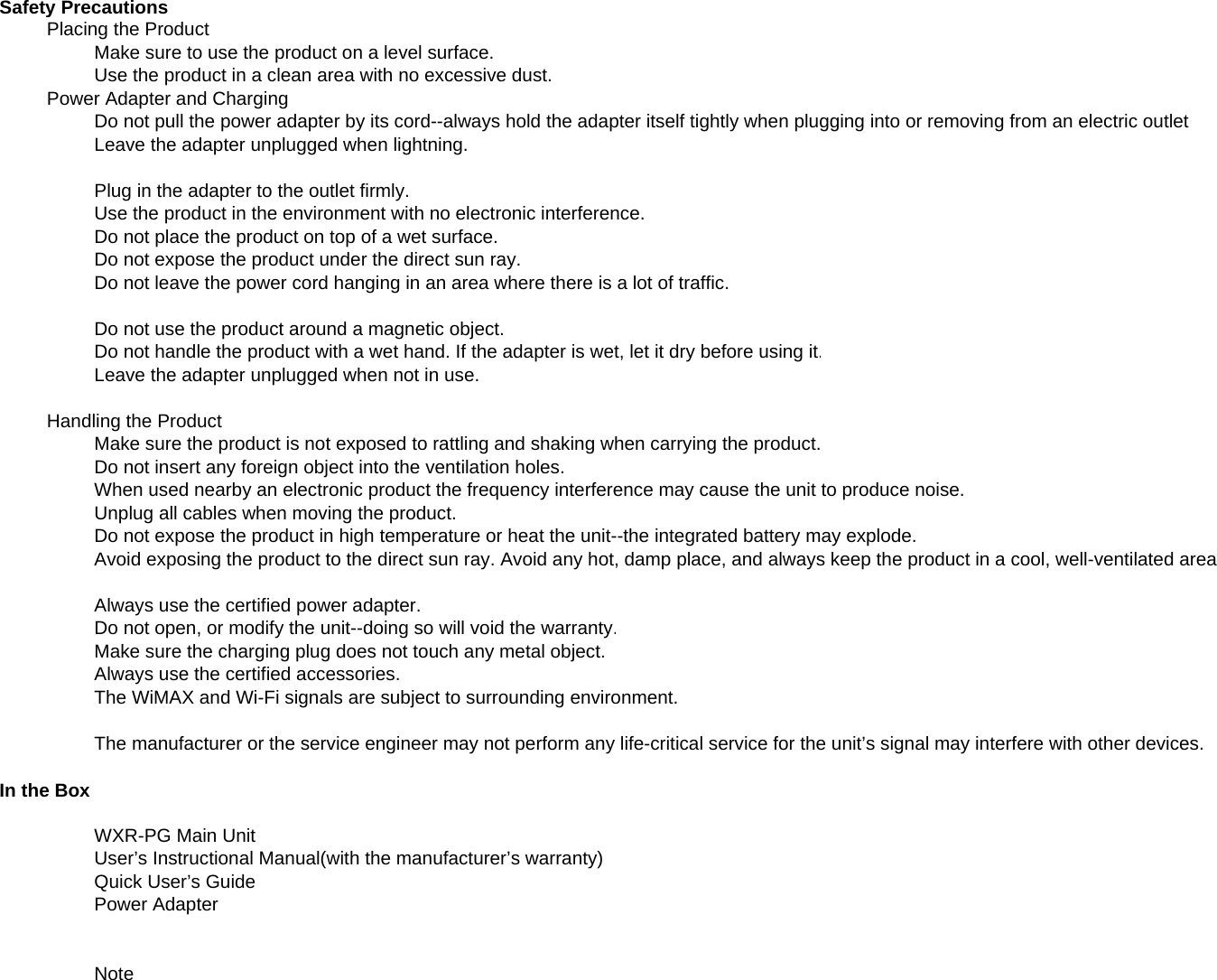 Safety PrecautionsPlacing the ProductMake sure to use the product on a level surface.Use the product in a clean area with no excessive dust.Power Adapter and ChargingDo not pull the power adapter by its cord--always hold the adapter itself tightly when plugging into or removing from an electric outletLeave the adapter unplugged when lightning.Plug in the adapter to the outlet firmly.Use the product in the environment with no electronic interference.Do not place the product on top of a wet surface.Do not expose the product under the direct sun ray.Do not leave the power cord hanging in an area where there is a lot of traffic.Do not use the product around a magnetic object.Do not handle the product with a wet hand. If the adapter is wet, let it dry before using it.Leave the adapter unplugged when not in use.Handling the ProductMake sure the product is not exposed to rattling and shaking when carrying the product.Do not insert any foreign object into the ventilation holes.When used nearby an electronic product the frequency interference may cause the unit to produce noise.ypqy y pUnplug all cables when moving the product.Do not expose the product in high temperature or heat the unit--the integrated battery may explode.Avoid exposing the product to the direct sun ray. Avoid any hot, damp place, and always keep the product in a cool, well-ventilated areaAlways use the certified power adapter.Do not open, or modify the unit--doing so will void the warranty.Make sure the charging plug does not touch any metal object.Always use the certified accessories.The WiMAX and Wi-Fi signals are subject to surrounding environment.The manufacturer or the service engineer may not perform any life-critical service for the unit’s signal may interfere with other devices.In the BoxWXR-PG Main UnitUser’s Instructional Manual(with the manufacturer’s warranty)Quick User’s GuidePower AdapterNote