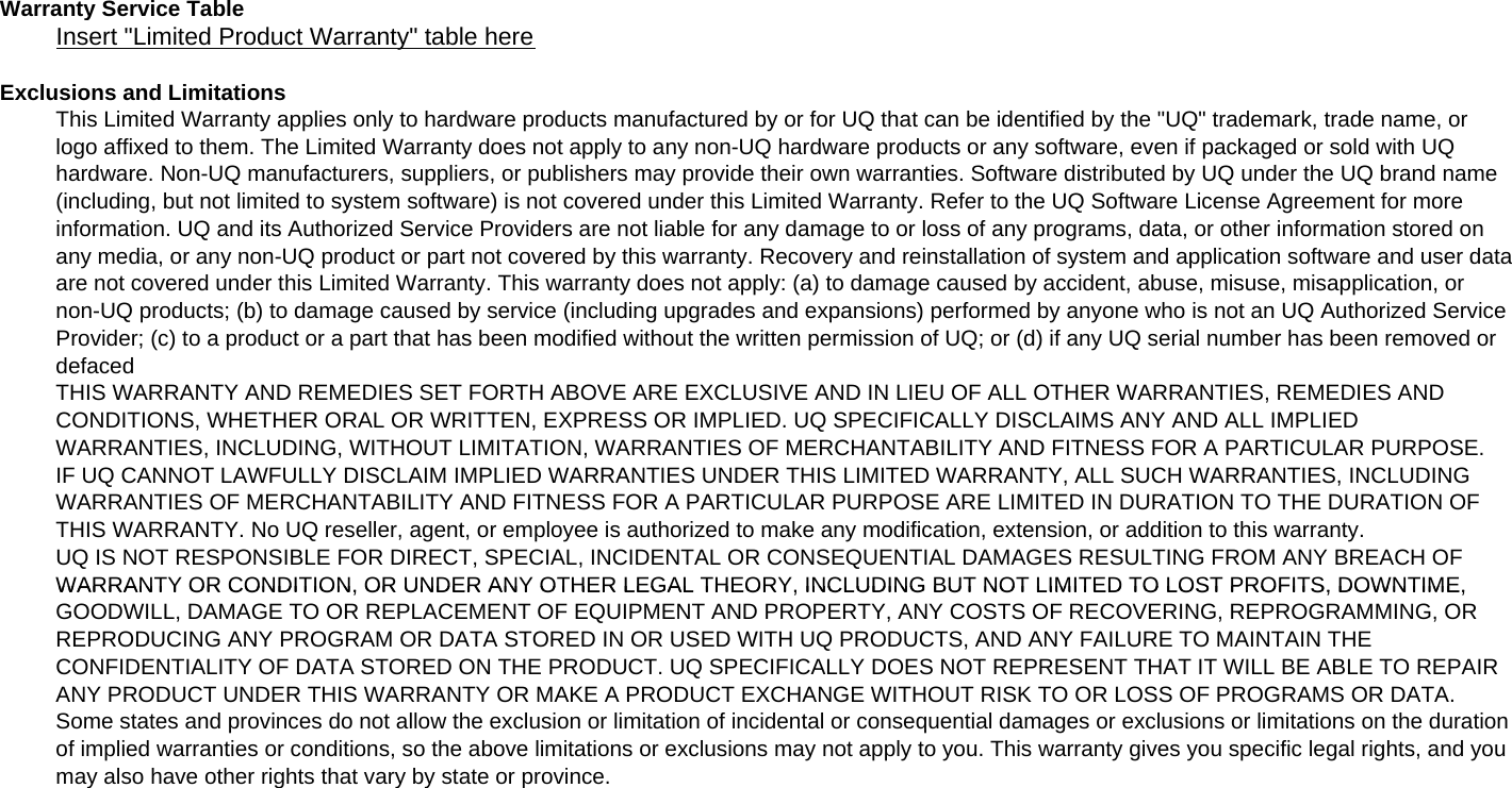 Warranty Service TableInsert &quot;Limited Product Warranty&quot; table hereExclusions and LimitationsThis Limited Warranty applies only to hardware products manufactured by or for UQ that can be identified by the &quot;UQ&quot; trademark, trade name, orlogo affixed to them. The Limited Warranty does not apply to any non-UQ hardware products or any software, even if packaged or sold with UQhardware. Non-UQ manufacturers, suppliers, or publishers may provide their own warranties. Software distributed by UQ under the UQ brand name(including, but not limited to system software) is not covered under this Limited Warranty. Refer to the UQ Software License Agreement for moreinformation. UQ and its Authorized Service Providers are not liable for any damage to or loss of any programs, data, or other information stored onany media, or any non-UQ product or part not covered by this warranty. Recovery and reinstallation of system and application software and user dataare not covered under this Limited Warranty. This warranty does not apply: (a) to damage caused by accident, abuse, misuse, misapplication, ornon-UQ products; (b) to damage caused by service (including upgrades and expansions) performed by anyone who is not an UQ Authorized ServiceProvider; (c) to a product or a part that has been modified without the written permission of UQ; or (d) if any UQ serial number has been removed ordefacedTHIS WARRANTY AND REMEDIES SET FORTH ABOVE ARE EXCLUSIVE AND IN LIEU OF ALL OTHER WARRANTIES, REMEDIES ANDCONDITIONS, WHETHER ORAL OR WRITTEN, EXPRESS OR IMPLIED. UQ SPECIFICALLY DISCLAIMS ANY AND ALL IMPLIEDWARRANTIES, INCLUDING, WITHOUT LIMITATION, WARRANTIES OF MERCHANTABILITY AND FITNESS FOR A PARTICULAR PURPOSE.IF UQ CANNOT LAWFULLY DISCLAIM IMPLIED WARRANTIES UNDER THIS LIMITED WARRANTY, ALL SUCH WARRANTIES, INCLUDINGWARRANTIES OF MERCHANTABILITY AND FITNESS FOR A PARTICULAR PURPOSE ARE LIMITED IN DURATION TO THE DURATION OFTHIS WARRANTY. No UQ reseller, agent, or employee is authorized to make any modification, extension, or addition to this warranty.UQ IS NOT RESPONSIBLE FOR DIRECT, SPECIAL, INCIDENTAL OR CONSEQUENTIAL DAMAGES RESULTING FROM ANY BREACH OFWARRANTY OR CONDITION, OR UNDER ANY OTHER LEGAL THEORY, INCLUDING BUT NOT LIMITED TO LOST PROFITS, DOWNTIME,WARRANTY OR CONDITION, OR UNDER ANY OTHER LEGAL THEORY, INCLUDING BUT NOT LIMITED TO LOST PROFITS, DOWNTIME,GOODWILL, DAMAGE TO OR REPLACEMENT OF EQUIPMENT AND PROPERTY, ANY COSTS OF RECOVERING, REPROGRAMMING, ORREPRODUCING ANY PROGRAM OR DATA STORED IN OR USED WITH UQ PRODUCTS, AND ANY FAILURE TO MAINTAIN THECONFIDENTIALITY OF DATA STORED ON THE PRODUCT. UQ SPECIFICALLY DOES NOT REPRESENT THAT IT WILL BE ABLE TO REPAIRANY PRODUCT UNDER THIS WARRANTY OR MAKE A PRODUCT EXCHANGE WITHOUT RISK TO OR LOSS OF PROGRAMS OR DATA.Some states and provinces do not allow the exclusion or limitation of incidental or consequential damages or exclusions or limitations on the durationof implied warranties or conditions, so the above limitations or exclusions may not apply to you. This warranty gives you specific legal rights, and youmay also have other rights that vary by state or province.