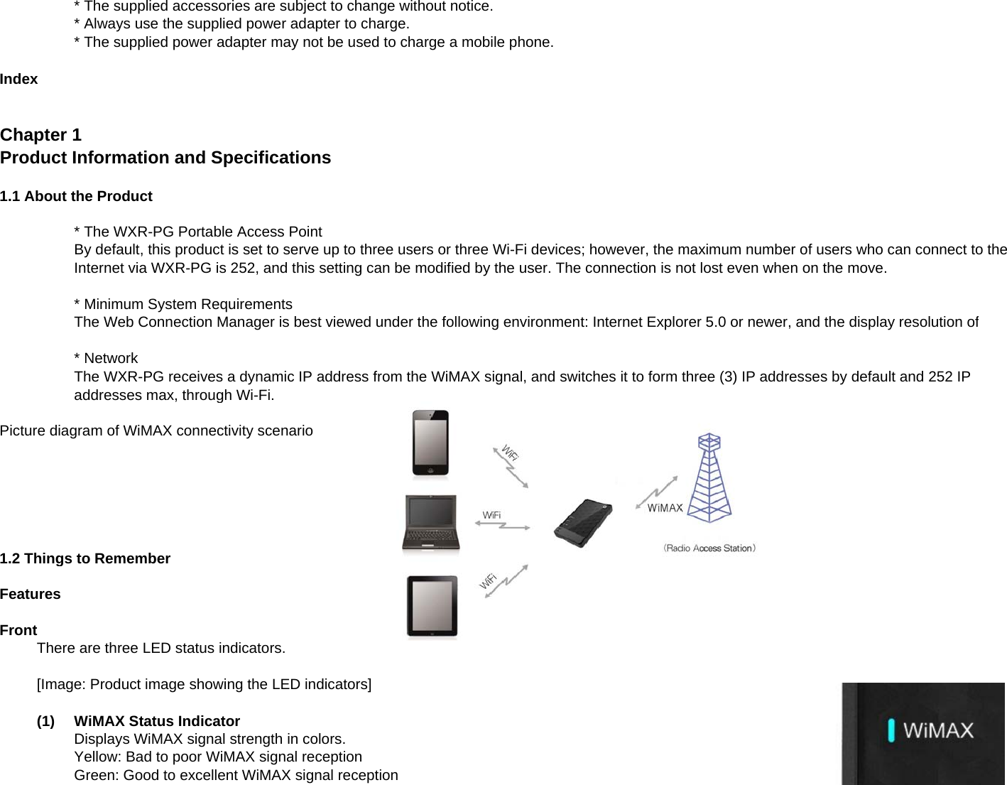 * The supplied accessories are subject to change without notice.* Always use the supplied power adapter to charge.* The supplied power adapter may not be used to charge a mobile phone.IndexChapter 1Product Information and Specifications1.1 About the Product* The WXR-PG Portable Access PointBy default, this product is set to serve up to three users or three Wi-Fi devices; however, the maximum number of users who can connect to theInternet via WXR-PG is 252, and this setting can be modified by the user. The connection is not lost even when on the move.* Minimum System RequirementsThe Web Connection Manager is best viewed under the following environment: Internet Explorer 5.0 or newer, and the display resolution of* NetworkThe WXR-PG receives a dynamic IP address from the WiMAX signal, and switches it to form three (3) IP addresses by default and 252 IPaddresses max through Wi Fiaddresses max, through Wi-Fi.Picture diagram of WiMAX connectivity scenario1.2 Things to RememberFeaturesFrontThere are three LED status indicators.[Image: Product image showing the LED indicators](1)WiMAX Status IndicatorDisplays WiMAX signal strength in colors.Yellow: Bad to poor WiMAX signal receptionGreen: Good to excellent WiMAX signal reception