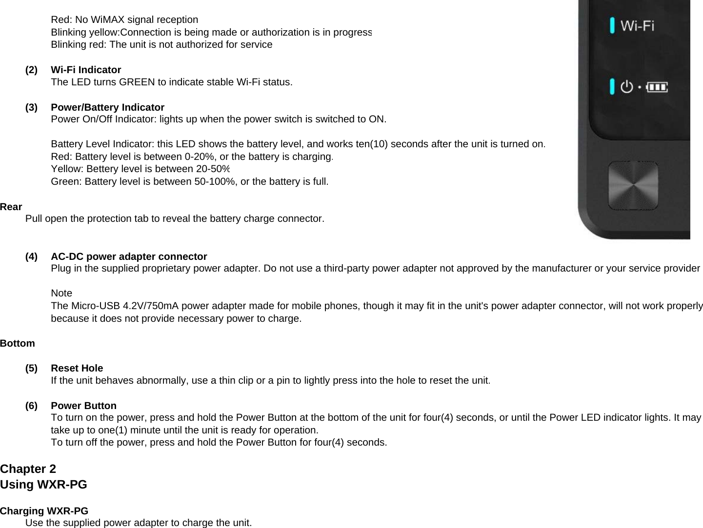 Red: No WiMAX signal receptionBlinking yellow:Connection is being made or authorization is in progressBlinking red: The unit is not authorized for service(2)Wi-Fi IndicatorThe LED turns GREEN to indicate stable Wi-Fi status.(3)Power/Battery IndicatorPower On/Off Indicator: lights up when the power switch is switched to ON.Battery Level Indicator: this LED shows the battery level, and works ten(10) seconds after the unit is turned on.Red: Battery level is between 0-20%, or the battery is charging.Yellow: Bettery level is between 20-50%Green: Battery level is between 50-100%, or the battery is full.RearPull open the protection tab to reveal the battery charge connector.(4)AC-DC power adapter connectorPlug in the supplied proprietary power adapter. Do not use a third-party power adapter not approved by the manufacturer or your service providergppppypp pyppppy y pNoteThe Micro-USB 4.2V/750mA power adapter made for mobile phones, though it may fit in the unit&apos;s power adapter connector, will not work properlybecause it does not provide necessary power to charge.Bottom(5)Reset HoleIf the unit behaves abnormally, use a thin clip or a pin to lightly press into the hole to reset the unit.(6)Power ButtonTo turn on the power, press and hold the Power Button at the bottom of the unit for four(4) seconds, or until the Power LED indicator lights. It maytake up to one(1) minute until the unit is ready for operation.To turn off the power, press and hold the Power Button for four(4) seconds.Chapter 2Using WXR-PGCharging WXR-PGUse the supplied power adapter to charge the unit.
