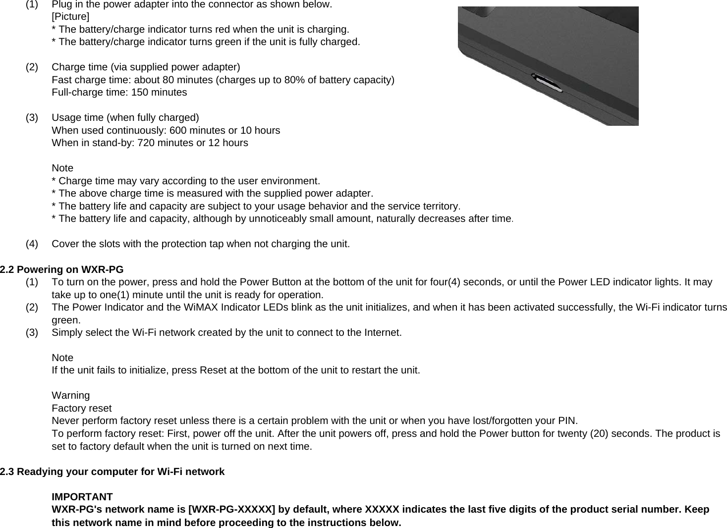 (1)Plug in the power adapter into the connector as shown below.[Picture]* The battery/charge indicator turns red when the unit is charging.* The battery/charge indicator turns green if the unit is fully charged.(2)Charge time (via supplied power adapter)Fast charge time: about 80 minutes (charges up to 80% of battery capacity)Full-charge time: 150 minutes(3)Usage time (when fully charged)When used continuously: 600 minutes or 10 hoursWhen in stand-by: 720 minutes or 12 hoursNote* Charge time may vary according to the user environment.* The above charge time is measured with the supplied power adapter.* The battery life and capacity are subject to your usage behavior and the service territory.* The battery life and capacity, although by unnoticeably small amount, naturally decreases after time.(4)Cover the slots with the protection tap when not charging the unit.2.2 Powering on WXR-PGg(1) To turn on the power, press and hold the Power Button at the bottom of the unit for four(4) seconds, or until the Power LED indicator lights. It maytake up to one(1) minute until the unit is ready for operation.(2) The Power Indicator and the WiMAX Indicator LEDs blink as the unit initializes, and when it has been activated successfully, the Wi-Fi indicator turnsgreen.(3)Simply select the Wi-Fi network created by the unit to connect to the Internet.NoteIf the unit fails to initialize, press Reset at the bottom of the unit to restart the unit.WarningFactory resetNever perform factory reset unless there is a certain problem with the unit or when you have lost/forgotten your PIN.To perform factory reset: First, power off the unit. After the unit powers off, press and hold the Power button for twenty (20) seconds. The product isset to factory default when the unit is turned on next time.2.3 Readying your computer for Wi-Fi networkIMPORTANTWXR-PG&apos;s network name is [WXR-PG-XXXXX] by default, where XXXXX indicates the last five digits of the product serial number. Keepthis network name in mind before proceeding to the instructions below.