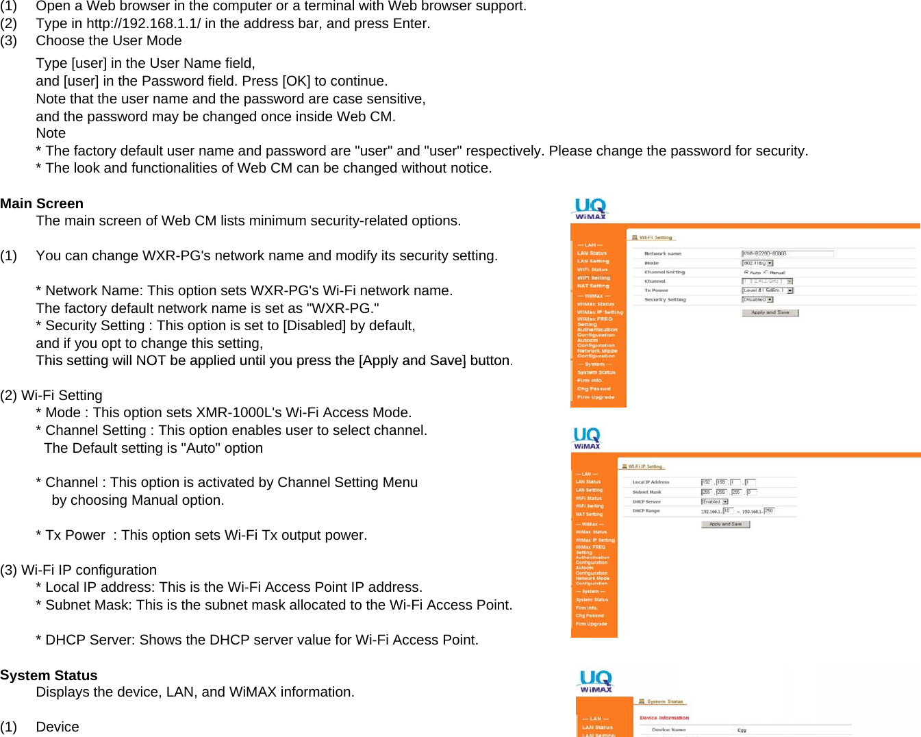 (1)Open a Web browser in the computer or a terminal with Web browser support.(2)Type in http://192.168.1.1/ in the address bar, and press Enter.(3) Choose the User ModeType [user] in the User Name field,and [user] in the Password field. Press [OK] to continue.Note that the user name and the password are case sensitive,and the password may be changed once inside Web CM.Note* The factory default user name and password are &quot;user&quot; and &quot;user&quot; respectively. Please change the password for security.* The look and functionalities of Web CM can be changed without notice.Main ScreenThe main screen of Web CM lists minimum security-related options.(1)You can change WXR-PG&apos;s network name and modify its security setting.* Network Name: This option sets WXR-PG&apos;s Wi-Fi network name.The factory default network name is set as &quot;WXR-PG.&quot;* Security Setting : This option is set to [Disabled] by default,and if you opt to change this setting,This setting will NOT be applied until you press the [Apply and Save] buttonThis setting will NOT be applied until you press the [Apply and Save] button.(2) Wi-Fi Setting* Mode : This option sets XMR-1000L&apos;s Wi-Fi Access Mode.* Channel Setting : This option enables user to select channel.  The Default setting is &quot;Auto&quot; option* Channel : This option is activated by Channel Setting Menu    by choosing Manual option.* Tx Power  : This option sets Wi-Fi Tx output power.(3) Wi-Fi IP configuration* Local IP address: This is the Wi-Fi Access Point IP address.* Subnet Mask: This is the subnet mask allocated to the Wi-Fi Access Point.* DHCP Server: Shows the DHCP server value for Wi-Fi Access Point.System StatusDisplays the device, LAN, and WiMAX information.(1)Device