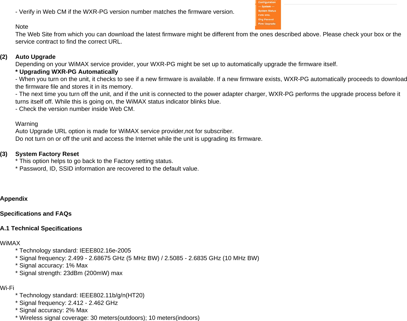 - Verify in Web CM if the WXR-PG version number matches the firmware version.NoteThe Web Site from which you can download the latest firmware might be different from the ones described above. Please check your box or theservice contract to find the correct URL.(2)Auto UpgradeDepending on your WiMAX service provider, your WXR-PG might be set up to automatically upgrade the firmware itself.* Upgrading WXR-PG Automatically- When you turn on the unit, it checks to see if a new firmware is available. If a new firmware exists, WXR-PG automatically proceeds to downloadthe firmware file and stores it in its memory.- The next time you turn off the unit, and if the unit is connected to the power adapter charger, WXR-PG performs the upgrade process before itturns itself off. While this is going on, the WiMAX status indicator blinks blue.- Check the version number inside Web CM.WarningAuto Upgrade URL option is made for WiMAX service provider,not for subscriber.Do not turn on or off the unit and access the Internet while the unit is upgrading its firmware.(3)System Factory Reset* This option helps to go back to the Factory setting status.ppg yg* Password, ID, SSID information are recovered to the default value.AppendixSpecifications and FAQsA.1 Technical SpecificationsWiMAX* Technology standard: IEEE802.16e-2005* Signal frequency: 2.499 - 2.68675 GHz (5 MHz BW) / 2.5085 - 2.6835 GHz (10 MHz BW)* Signal accuracy: 1% Max* Signal strength: 23dBm (200mW) maxWi-Fi* Technology standard: IEEE802.11b/g/n(HT20)* Signal frequency: 2.412 - 2.462 GHz* Signal accuracy: 2% Max* Wireless signal coverage: 30 meters(outdoors); 10 meters(indoors)