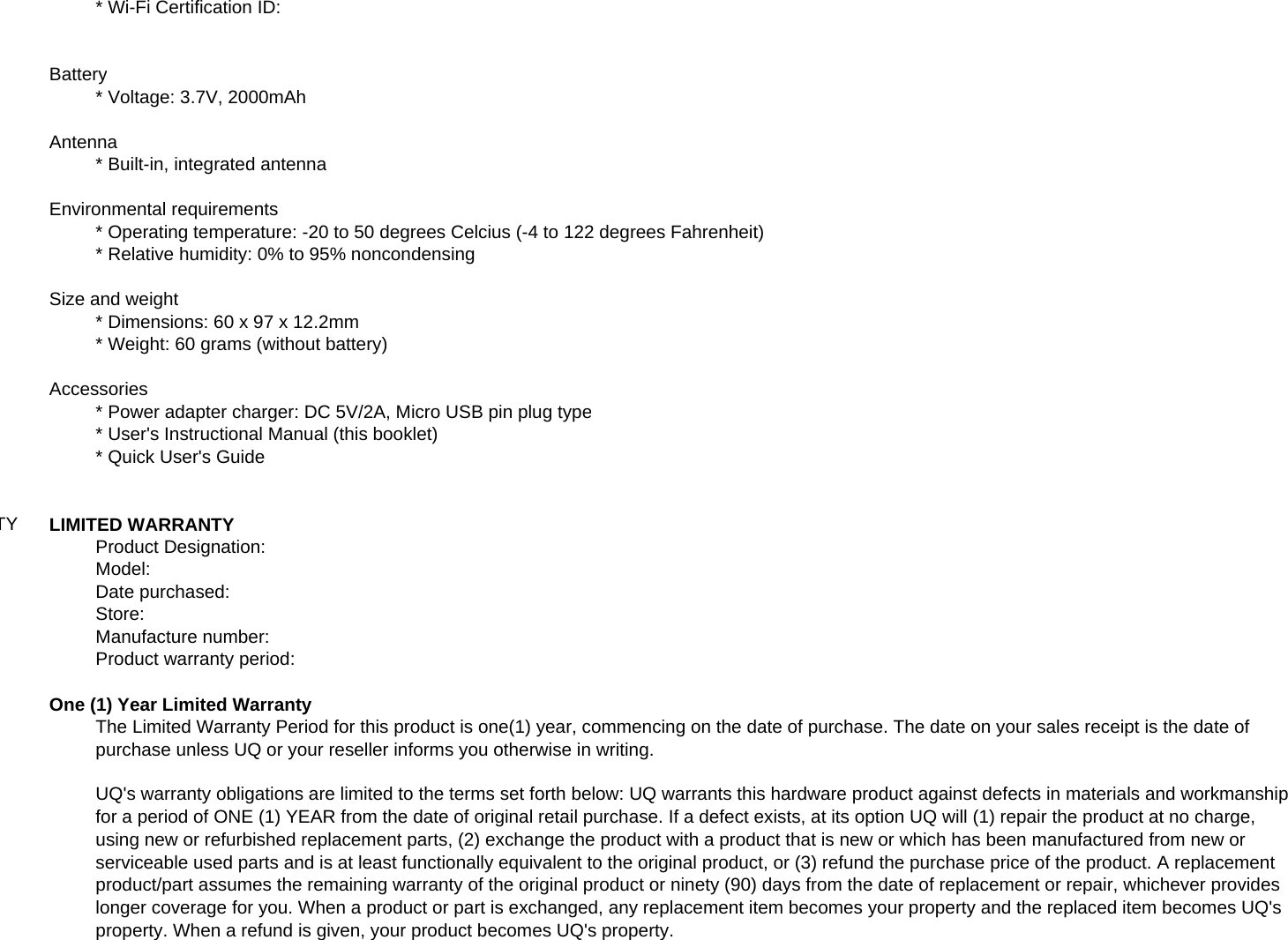 * Wi-Fi Certification ID:Battery* Voltage: 3.7V, 2000mAhAntenna* Built-in, integrated antennaEnvironmental requirements* Operating temperature: -20 to 50 degrees Celcius (-4 to 122 degrees Fahrenheit)* Relative humidity: 0% to 95% noncondensingSize and weight* Dimensions: 60 x 97 x 12.2mm* Weight: 60 grams (without battery)Accessories* Power adapter charger: DC 5V/2A, Micro USB pin plug type* User&apos;s Instructional Manual (this booklet)* Quick User&apos;s GuideTYLIMITED WARRANTYProduct Designation:Model:Date purchased:Store:Manufacture number:Product warranty period:One (1) Year Limited WarrantyThe Limited Warranty Period for this product is one(1) year, commencing on the date of purchase. The date on your sales receipt is the date ofpurchase unless UQ or your reseller informs you otherwise in writing.UQ&apos;s warranty obligations are limited to the terms set forth below: UQ warrants this hardware product against defects in materials and workmanshipfor a period of ONE (1) YEAR from the date of original retail purchase. If a defect exists, at its option UQ will (1) repair the product at no charge,using new or refurbished replacement parts, (2) exchange the product with a product that is new or which has been manufactured from new orserviceable used parts and is at least functionally equivalent to the original product, or (3) refund the purchase price of the product. A replacementproduct/part assumes the remaining warranty of the original product or ninety (90) days from the date of replacement or repair, whichever provideslonger coverage for you. When a product or part is exchanged, any replacement item becomes your property and the replaced item becomes UQ&apos;sproperty. When a refund is given, your product becomes UQ&apos;s property.