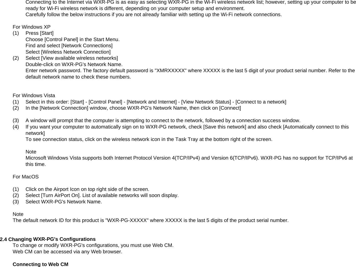 Connecting to the Internet via WXR-PG is as easy as selecting WXR-PG in the Wi-Fi wireless network list; however, setting up your computer to beready for Wi-Fi wireless network is different, depending on your computer setup and environment.Carefully follow the below instructions if you are not already familiar with setting up the Wi-Fi network connections.For Windows XP(1)Press [Start]Choose [Control Panel] in the Start Menu.Find and select [Network Connections]Select [Wireless Network Connection](2)Select [View available wireless networks]Double-click on WXR-PG&apos;s Network Name.Enter network password. The factory default password is &quot;XMRXXXXX&quot; where XXXXX is the last 5 digit of your product serial number. Refer to thedefault network name to check these numbers.For Windows Vista(1)Select in this order: [Start] - [Control Panel] - [Network and Internet] - [View Network Status] - [Connect to a network](2)In the [Network Connection] window, choose WXR-PG&apos;s Network Name, then click on [Connect](3)A window will prompt that the computer is attempting to connect to the network, followed by a connection success window.(4) If you want your computer to automatically sign on to WXR-PG network, check [Save this network] and also check [Automatically connect to thisnetwork]]To see connection status, click on the wireless network icon in the Task Tray at the bottom right of the screen.NoteMicrosoft Windows Vista supports both Internet Protocol Version 4(TCP/IPv4) and Version 6(TCP/IPv6). WXR-PG has no support for TCP/IPv6 atthis time.For MacOS(1)Click on the Airport Icon on top right side of the screen.(2)  Select [Turn AirPort On]. List of available networks will soon display.(3)Select WXR-PG&apos;s Network Name.NoteThe default network ID for this product is &quot;WXR-PG-XXXXX&quot; where XXXXX is the last 5 digits of the product serial number.2.4 Changing WXR-PG&apos;s ConfigurationsTo change or modify WXR-PG&apos;s configurations, you must use Web CM.Web CM can be accessed via any Web browser.Connecting to Web CM