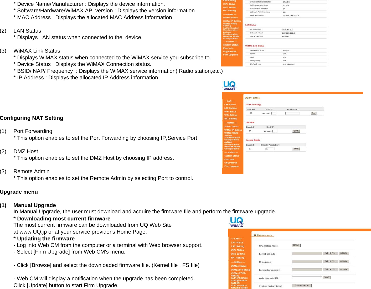 * Device Name/Manufacturer : Displays the device information.* Software/Hardware/WiMAX API version : Displays the version information* MAC Address : Displays the allocated MAC Address information(2)LAN Status* Displays LAN status when connected to the  device.(3)WiMAX Link Status* Displays WiMAX status when connected to the WiMAX service you subscribe to.* Device Status : Displays the WiMAX Connection status.* BSID/ NAP/ Frequency  : Displays the WiMAX service information( Radio station,etc.)* IP Address : Displays the allocated IP Address informationConfiguring NAT Setting(1) Port Forwarding* This option enables to set the Port Forwarding by choosing IP,Service Port(2)DMZ Host* This option enables to set the DMZ Host by choosing IP address.(3)Remote Admin* This option enables to set the Remote Admin by selecting Port to control.Upgrade menu(1)Manual UpgradeIn Manual Upgrade, the user must download and acquire the firmware file and perform the firmware upgrade.* Downloading most current firmwareThe most current firmware can be downloaded from UQ Web Siteat www.UQ.jp or at your service provider&apos;s Home Page.* Updating the firmware- Log into Web CM from the computer or a terminal with Web browser support.- Select [Firm Upgrade] from Web CM&apos;s menu.- Click [Browse] and select the downloaded firmware file. (Kernel file , FS file)- Web CM will display a notification when the upgrade has been completed.Click [Update] button to start Firm Upgrade.