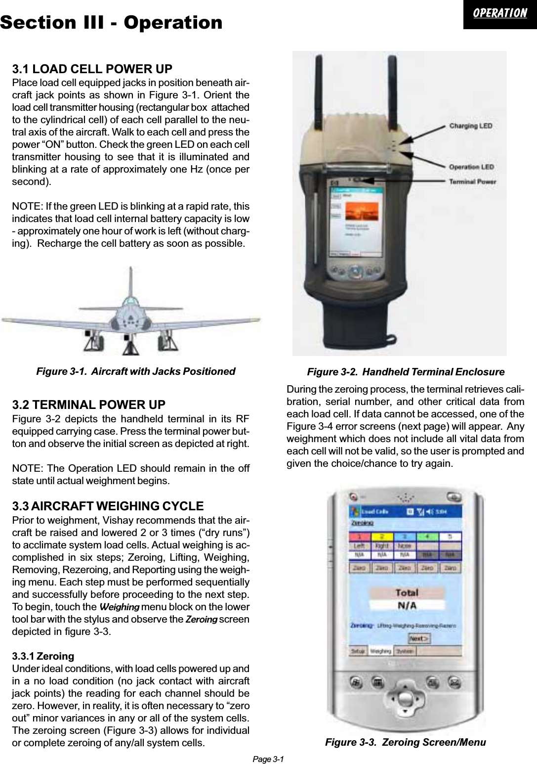 Page 3-1OperationOperationOperationOperationOperationSection III - Operation3.1 LOAD CELL POWER UPPlace load cell equipped jacks in position beneath air-craft jack points as shown in Figure 3-1. Orient theload cell transmitter housing (rectangular box  attachedto the cylindrical cell) of each cell parallel to the neu-tral axis of the aircraft. Walk to each cell and press thepower “ON” button. Check the green LED on each celltransmitter housing to see that it is illuminated andblinking at a rate of approximately one Hz (once persecond).NOTE: If the green LED is blinking at a rapid rate, thisindicates that load cell internal battery capacity is low- approximately one hour of work is left (without charg-ing).  Recharge the cell battery as soon as possible.3.2 TERMINAL POWER UPFigure 3-2 depicts the handheld terminal in its RFequipped carrying case. Press the terminal power but-ton and observe the initial screen as depicted at right.NOTE: The Operation LED should remain in the offstate until actual weighment begins.3.3 AIRCRAFT WEIGHING CYCLEPrior to weighment, Vishay recommends that the air-craft be raised and lowered 2 or 3 times (“dry runs”)to acclimate system load cells. Actual weighing is ac-complished in six steps; Zeroing, Lifting, Weighing,Removing, Rezeroing, and Reporting using the weigh-ing menu. Each step must be performed sequentiallyand successfully before proceeding to the next step.To begin, touch the Weighing menu block on the lowertool bar with the stylus and observe the Zeroing screendepicted in figure 3-3.3.3.1 ZeroingUnder ideal conditions, with load cells powered up andin a no load condition (no jack contact with aircraftjack points) the reading for each channel should bezero. However, in reality, it is often necessary to “zeroout” minor variances in any or all of the system cells.The zeroing screen (Figure 3-3) allows for individualor complete zeroing of any/all system cells.During the zeroing process, the terminal retrieves cali-bration, serial number, and other critical data fromeach load cell. If data cannot be accessed, one of theFigure 3-4 error screens (next page) will appear.  Anyweighment which does not include all vital data fromeach cell will not be valid, so the user is prompted andgiven the choice/chance to try again.Figure 3-1.  Aircraft with Jacks PositionedFigure 3-3.  Zeroing Screen/MenuFigure 3-2.  Handheld Terminal Enclosure