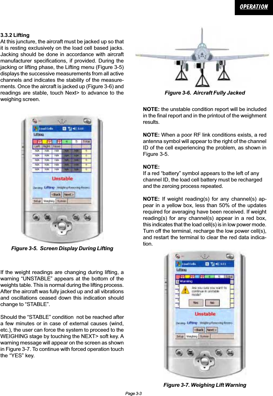 Page 3-3OperationOperationOperationOperationOperation3.3.2 LiftingAt this juncture, the aircraft must be jacked up so thatit is resting exclusively on the load cell based jacks.Jacking should be done in accordance with aircraftmanufacturer specifications, if provided. During thejacking or lifting phase, the Lifting menu (Figure 3-5)displays the successive measurements from all activechannels and indicates the stability of the measure-ments. Once the aircraft is jacked up (Figure 3-6) andreadings are stable, touch Next&gt; to advance to theweighing screen.If the weight readings are changing during lifting, awarning “UNSTABLE” appears at the bottom of theweights table. This is normal during the lifting process.After the aircraft was fully jacked up and all vibrationsand oscillations ceased down this indication shouldchange to “STABLE”.Should the “STABLE” condition  not be reached aftera few minutes or in case of external causes (wind,etc.), the user can force the system to proceed to theWEIGHING stage by touching the NEXT&gt; soft key. Awarning message will appear on the screen as shownin Figure 3-7. To continue with forced operation touchthe “YES” key.Figure 3-5.  Screen Display During LiftingFigure 3-6.  Aircraft Fully JackedFigure 3-7. Weighing Lift WarningNOTE: the unstable condition report will be includedin the final report and in the printout of the weighmentresults.NOTE: When a poor RF link conditions exists, a redantenna symbol will appear to the right of the channelID of the cell experiencing the problem, as shown inFigure 3-5.NOTE:If a red “battery” symbol appears to the left of anychannel ID, the load cell battery must be rechargedand the zeroing process repeated.NOTE: If weight reading(s) for any channel(s) ap-pear in a yellow box, less than 50% of the updatesrequired for averaging have been received. If weightreading(s) for any channel(s) appear in a red box,this indicates that the load cell(s) is in low power mode.Turn off the terminal, recharge the low power cell(s),and restart the terminal to clear the red data indica-tion.