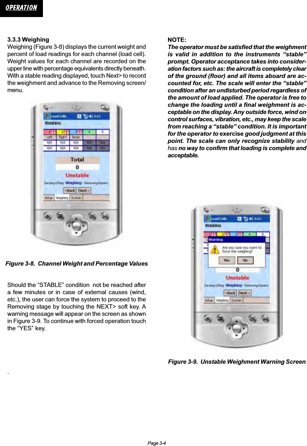 Page 3-4OperationOperationOperationOperationOperation3.3.3 WeighingWeighing (Figure 3-8) displays the current weight andpercent of load readings for each channel (load cell).Weight values for each channel are recorded on theupper line with percentage equivalents directly beneath.With a stable reading displayed, touch Next&gt; to recordthe weighment and advance to the Removing screen/menu.Should the “STABLE” condition  not be reached aftera few minutes or in case of external causes (wind,etc.), the user can force the system to proceed to theRemoving stage by touching the NEXT&gt; soft key. Awarning message will appear on the screen as shownin Figure 3-9. To continue with forced operation touchthe “YES” key..Figure 3-8.  Channel Weight and Percentage ValuesNOTE:The operator must be satisfied that the weighmentis valid in addition to the instruments “stable”prompt. Operator acceptance takes into consider-ation factors such as: the aircraft is completely clearof the ground (floor) and all items aboard are ac-counted for, etc. The scale will enter the “stable”condition after an undisturbed period regardless ofthe amount of load applied. The operator is free tochange the loading until a final weighment is ac-ceptable on the display. Any outside force, wind oncontrol surfaces, vibration, etc., may keep the scalefrom reaching a “stable” condition. It is importantfor the operator to exercise good judgment at thispoint. The scale can only recognize stability andhas no way to confirm that loading is complete andacceptable.Figure 3-9.  Unstable Weighment Warning Screen