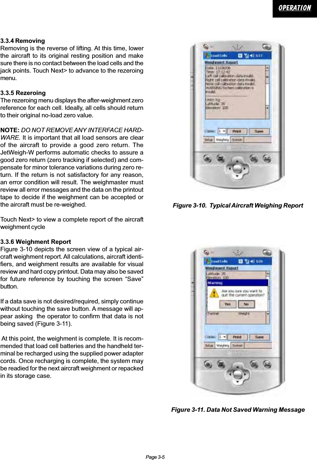 Page 3-5OperationOperationOperationOperationOperation3.3.4 RemovingRemoving is the reverse of lifting. At this time, lowerthe aircraft to its original resting position and makesure there is no contact between the load cells and thejack points. Touch Next&gt; to advance to the rezeroingmenu.3.3.5 RezeroingThe rezeroing menu displays the after-weighment zeroreference for each cell. Ideally, all cells should returnto their original no-load zero value.NOTE: DO NOT REMOVE ANY INTERFACE HARD-WARE. It is important that all load sensors are clearof the aircraft to provide a good zero return. TheJetWeigh-W performs automatic checks to assure agood zero return (zero tracking if selected) and com-pensate for minor tolerance variations during zero re-turn. If the return is not satisfactory for any reason,an error condition will result. The weighmaster mustreview all error messages and the data on the printouttape to decide if the weighment can be accepted orthe aircraft must be re-weighed.Touch Next&gt; to view a complete report of the aircraftweighment cycle3.3.6 Weighment ReportFigure 3-10 depicts the screen view of a typical air-craft weighment report. All calculations, aircraft identi-fiers, and weighment results are available for visualreview and hard copy printout. Data may also be savedfor future reference by touching the screen “Save”button.If a data save is not desired/required, simply continuewithout touching the save button. A message will ap-pear asking  the operator to confirm that data is notbeing saved (Figure 3-11). At this point, the weighment is complete. It is recom-mended that load cell batteries and the handheld ter-minal be recharged using the supplied power adaptercords. Once recharging is complete, the system maybe readied for the next aircraft weighment or repackedin its storage case.Figure 3-11. Data Not Saved Warning MessageFigure 3-10.  Typical Aircraft Weighing Report