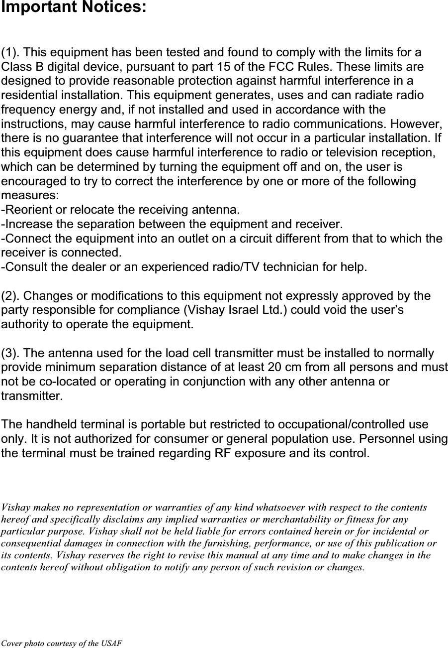 Important Notices: (1). This equipment has been tested and found to comply with the limits for a Class B digital device, pursuant to part 15 of the FCC Rules. These limits are designed to provide reasonable protection against harmful interference in a residential installation. This equipment generates, uses and can radiate radio frequency energy and, if not installed and used in accordance with the instructions, may cause harmful interference to radio communications. However, there is no guarantee that interference will not occur in a particular installation. If this equipment does cause harmful interference to radio or television reception, which can be determined by turning the equipment off and on, the user is encouraged to try to correct the interference by one or more of the following measures:-Reorient or relocate the receiving antenna. -Increase the separation between the equipment and receiver. -Connect the equipment into an outlet on a circuit different from that to which the receiver is connected. -Consult the dealer or an experienced radio/TV technician for help. (2). Changes or modifications to this equipment not expressly approved by the party responsible for compliance (Vishay Israel Ltd.) could void the user’s authority to operate the equipment. (3). The antenna used for the load cell transmitter must be installed to normally provide minimum separation distance of at least 20 cm from all persons and must not be co-located or operating in conjunction with any other antenna or transmitter. The handheld terminal is portable but restricted to occupational/controlled use only. It is not authorized for consumer or general population use. Personnel using the terminal must be trained regarding RF exposure and its control.Vishay makes no representation or warranties of any kind whatsoever with respect to the contents hereof and specifically disclaims any implied warranties or merchantability or fitness for any particular purpose. Vishay shall not be held liable for errors contained herein or for incidental or consequential damages in connection with the furnishing, performance, or use of this publication or its contents. Vishay reserves the right to revise this manual at any time and to make changes in the contents hereof without obligation to notify any person of such revision or changes. Cover photo courtesy of the USAF 