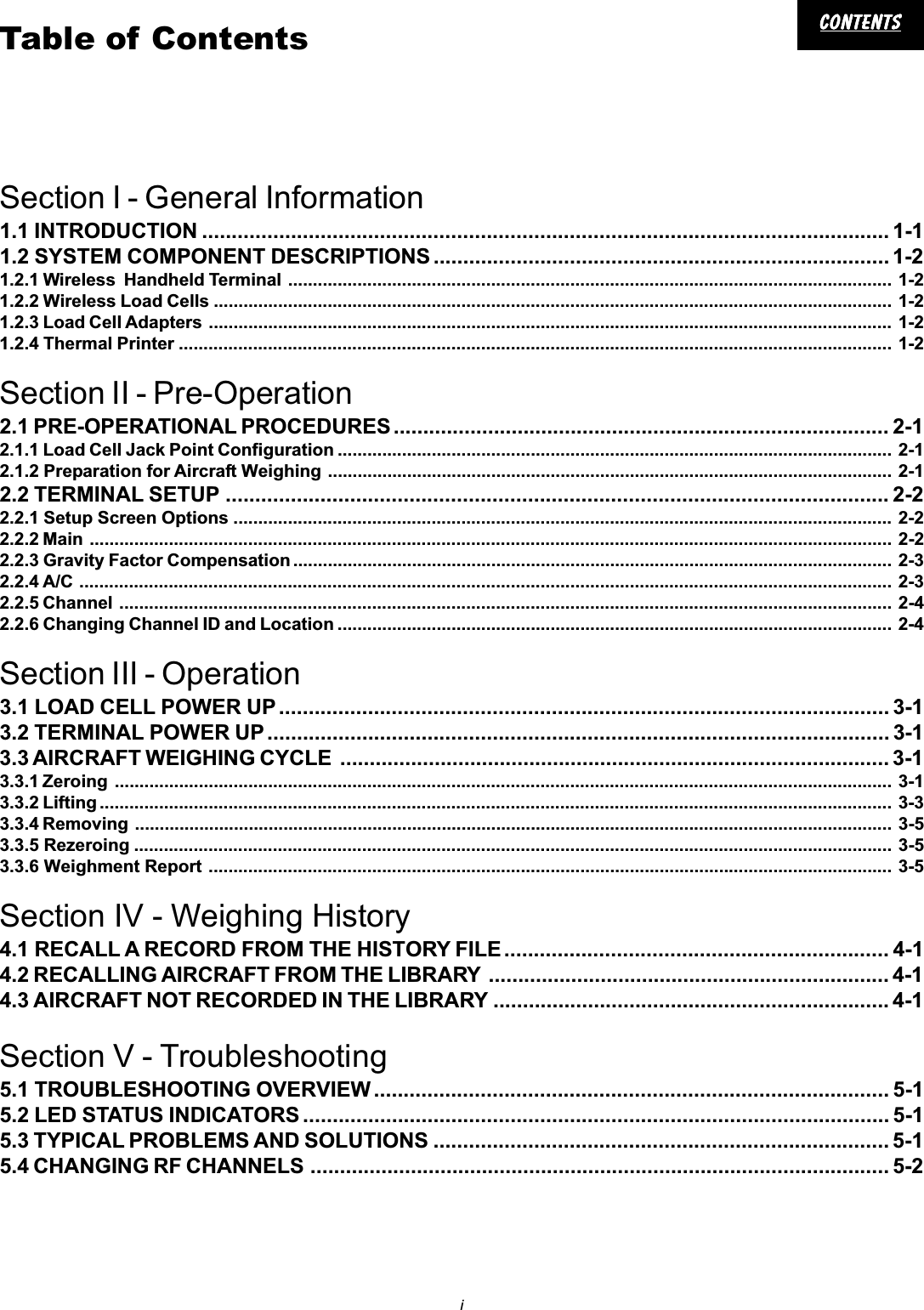 icontentscontentscontentscontentscontentsTable of ContentsSection I - General Information1.1 INTRODUCTION .................................................................................................................... 1-11.2 SYSTEM COMPONENT DESCRIPTIONS ............................................................................. 1-21.2.1 Wireless  Handheld Terminal .......................................................................................................................... 1-21.2.2 Wireless Load Cells ......................................................................................................................................... 1-21.2.3 Load Cell Adapters .......................................................................................................................................... 1-21.2.4 Thermal Printer ................................................................................................................................................ 1-2Section II - Pre-Operation2.1 PRE-OPERATIONAL PROCEDURES.................................................................................... 2-12.1.1 Load Cell Jack Point Configuration ................................................................................................................ 2-12.1.2 Preparation for Aircraft Weighing .................................................................................................................. 2-12.2 TERMINAL SETUP ................................................................................................................ 2-22.2.1 Setup Screen Options ..................................................................................................................................... 2-22.2.2 Main .................................................................................................................................................................. 2-22.2.3 Gravity Factor Compensation ......................................................................................................................... 2-32.2.4 A/C .................................................................................................................................................................... 2-32.2.5 Channel ............................................................................................................................................................ 2-42.2.6 Changing Channel ID and Location ................................................................................................................ 2-4Section III - Operation3.1 LOAD CELL POWER UP ....................................................................................................... 3-13.2 TERMINAL POWER UP ......................................................................................................... 3-13.3 AIRCRAFT WEIGHING CYCLE ............................................................................................. 3-13.3.1 Zeroing ............................................................................................................................................................. 3-13.3.2 Lifting ................................................................................................................................................................ 3-33.3.4 Removing ......................................................................................................................................................... 3-53.3.5 Rezeroing ......................................................................................................................................................... 3-53.3.6 Weighment Report .......................................................................................................................................... 3-5Section IV - Weighing History4.1 RECALL A RECORD FROM THE HISTORY FILE ................................................................. 4-14.2 RECALLING AIRCRAFT FROM THE LIBRARY .................................................................... 4-14.3 AIRCRAFT NOT RECORDED IN THE LIBRARY ................................................................... 4-1Section V - Troubleshooting5.1 TROUBLESHOOTING OVERVIEW ....................................................................................... 5-15.2 LED STATUS INDICATORS ................................................................................................... 5-15.3 TYPICAL PROBLEMS AND SOLUTIONS ............................................................................. 5-15.4 CHANGING RF CHANNELS .................................................................................................. 5-2