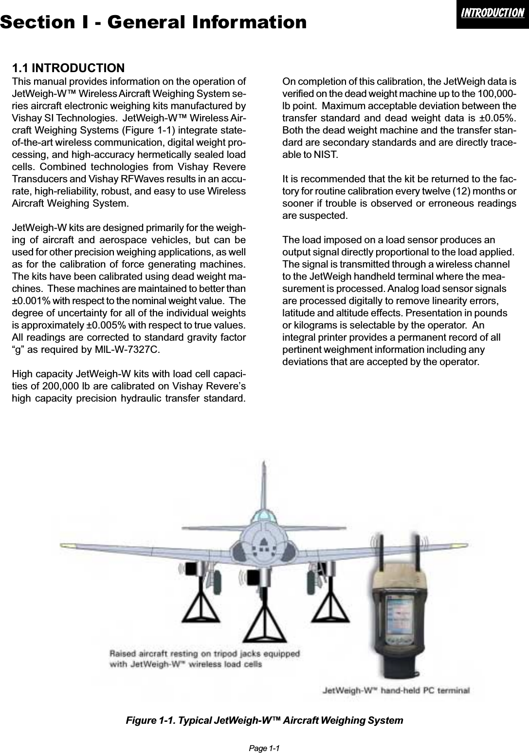 Page 1-1IntroductionIntroductionIntroductionIntroductionIntroductionSection I - General Information1.1 INTRODUCTIONThis manual provides information on the operation ofJetWeigh-W™ Wireless Aircraft Weighing System se-ries aircraft electronic weighing kits manufactured byVishay SI Technologies.  JetWeigh-W™ Wireless Air-craft Weighing Systems (Figure 1-1) integrate state-of-the-art wireless communication, digital weight pro-cessing, and high-accuracy hermetically sealed loadcells. Combined technologies from Vishay RevereTransducers and Vishay RFWaves results in an accu-rate, high-reliability, robust, and easy to use WirelessAircraft Weighing System.JetWeigh-W kits are designed primarily for the weigh-ing of aircraft and aerospace vehicles, but can beused for other precision weighing applications, as wellas for the calibration of force generating machines.The kits have been calibrated using dead weight ma-chines.  These machines are maintained to better than±0.001% with respect to the nominal weight value.  Thedegree of uncertainty for all of the individual weightsis approximately ±0.005% with respect to true values.All readings are corrected to standard gravity factor“g” as required by MlL-W-7327C.High capacity JetWeigh-W kits with load cell capaci-ties of 200,000 lb are calibrated on Vishay Revere’shigh capacity precision hydraulic transfer standard.On completion of this calibration, the JetWeigh data isverified on the dead weight machine up to the 100,000-lb point.  Maximum acceptable deviation between thetransfer standard and dead weight data is ±0.05%.Both the dead weight machine and the transfer stan-dard are secondary standards and are directly trace-able to NIST.It is recommended that the kit be returned to the fac-tory for routine calibration every twelve (12) months orsooner if trouble is observed or erroneous readingsare suspected.The load imposed on a load sensor produces anoutput signal directly proportional to the load applied.The signal is transmitted through a wireless channelto the JetWeigh handheld terminal where the mea-surement is processed. Analog load sensor signalsare processed digitally to remove linearity errors,latitude and altitude effects. Presentation in poundsor kilograms is selectable by the operator.  Anintegral printer provides a permanent record of allpertinent weighment information including anydeviations that are accepted by the operator.Figure 1-1. Typical JetWeigh-W™ Aircraft Weighing System