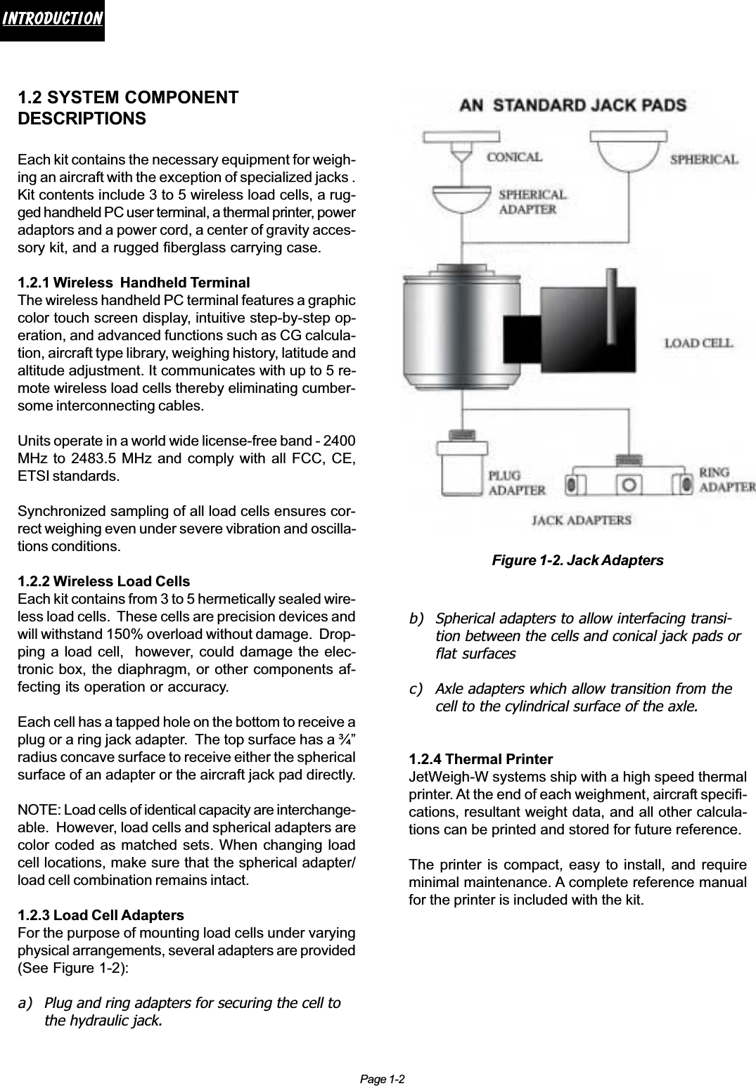 Page 1-2IntroductionIntroductionIntroductionIntroductionIntroduction1.2 SYSTEM COMPONENTDESCRIPTIONSEach kit contains the necessary equipment for weigh-ing an aircraft with the exception of specialized jacks .Kit contents include 3 to 5 wireless load cells, a rug-ged handheld PC user terminal, a thermal printer, poweradaptors and a power cord, a center of gravity acces-sory kit, and a rugged fiberglass carrying case.1.2.1 Wireless  Handheld TerminalThe wireless handheld PC terminal features a graphiccolor touch screen display, intuitive step-by-step op-eration, and advanced functions such as CG calcula-tion, aircraft type library, weighing history, latitude andaltitude adjustment. It communicates with up to 5 re-mote wireless load cells thereby eliminating cumber-some interconnecting cables.Units operate in a world wide license-free band - 2400MHz to 2483.5 MHz and comply with all FCC, CE,ETSI standards.Synchronized sampling of all load cells ensures cor-rect weighing even under severe vibration and oscilla-tions conditions.1.2.2 Wireless Load CellsEach kit contains from 3 to 5 hermetically sealed wire-less load cells.  These cells are precision devices andwill withstand 150% overload without damage.  Drop-ping a load cell,  however, could damage the elec-tronic box, the diaphragm, or other components af-fecting its operation or accuracy.Each cell has a tapped hole on the bottom to receive aplug or a ring jack adapter.  The top surface has a ¾”radius concave surface to receive either the sphericalsurface of an adapter or the aircraft jack pad directly.NOTE: Load cells of identical capacity are interchange-able.  However, load cells and spherical adapters arecolor coded as matched sets. When changing loadcell locations, make sure that the spherical adapter/load cell combination remains intact.1.2.3 Load Cell AdaptersFor the purpose of mounting load cells under varyingphysical arrangements, several adapters are provided(See Figure 1-2):a) Plug and ring adapters for securing the cell tothe hydraulic jack.Figure 1-2. Jack Adaptersb) Spherical adapters to allow interfacing transi-tion between the cells and conical jack pads orflat surfacesc) Axle adapters which allow transition from thecell to the cylindrical surface of the axle.1.2.4 Thermal PrinterJetWeigh-W systems ship with a high speed thermalprinter. At the end of each weighment, aircraft specifi-cations, resultant weight data, and all other calcula-tions can be printed and stored for future reference.The printer is compact, easy to install, and requireminimal maintenance. A complete reference manualfor the printer is included with the kit.