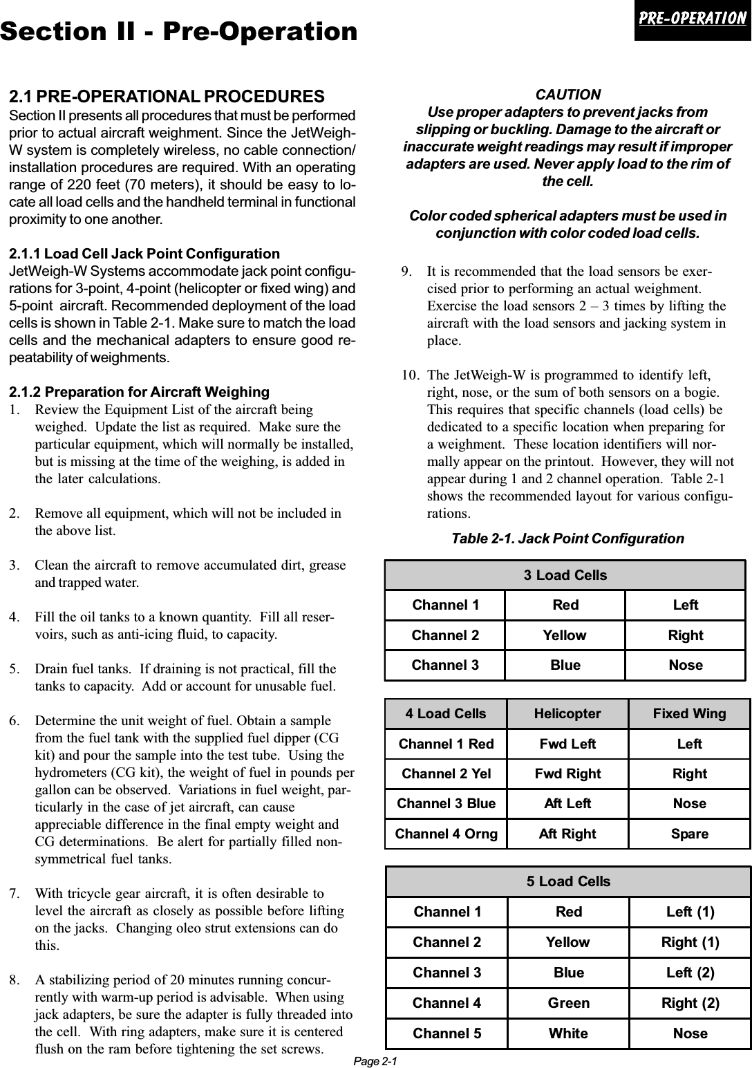 Page 2-1Pre-operationPre-operationPre-operationPre-operationPre-operationSection II - Pre-Operation2.1 PRE-OPERATIONAL PROCEDURESSection II presents all procedures that must be performedprior to actual aircraft weighment. Since the JetWeigh-W system is completely wireless, no cable connection/installation procedures are required. With an operatingrange of 220 feet (70 meters), it should be easy to lo-cate all load cells and the handheld terminal in functionalproximity to one another.2.1.1 Load Cell Jack Point ConfigurationJetWeigh-W Systems accommodate jack point configu-rations for 3-point, 4-point (helicopter or fixed wing) and5-point  aircraft. Recommended deployment of the loadcells is shown in Table 2-1. Make sure to match the loadcells and the mechanical adapters to ensure good re-peatability of weighments.2.1.2 Preparation for Aircraft Weighing1. Review the Equipment List of the aircraft beingweighed.  Update the list as required.  Make sure theparticular equipment, which will normally be installed,but is missing at the time of the weighing, is added inthe later calculations.2. Remove all equipment, which will not be included inthe above list.3. Clean the aircraft to remove accumulated dirt, greaseand trapped water.4. Fill the oil tanks to a known quantity.  Fill all reser-voirs, such as anti-icing fluid, to capacity.5. Drain fuel tanks.  If draining is not practical, fill thetanks to capacity.  Add or account for unusable fuel.6. Determine the unit weight of fuel. Obtain a samplefrom the fuel tank with the supplied fuel dipper (CGkit) and pour the sample into the test tube.  Using thehydrometers (CG kit), the weight of fuel in pounds pergallon can be observed.  Variations in fuel weight, par-ticularly in the case of jet aircraft, can causeappreciable difference in the final empty weight andCG determinations.  Be alert for partially filled non-symmetrical fuel tanks.7. With tricycle gear aircraft, it is often desirable tolevel the aircraft as closely as possible before liftingon the jacks.  Changing oleo strut extensions can dothis.8. A stabilizing period of 20 minutes running concur-rently with warm-up period is advisable.  When usingjack adapters, be sure the adapter is fully threaded intothe cell.  With ring adapters, make sure it is centeredflush on the ram before tightening the set screws.CAUTIONUse proper adapters to prevent jacks fromslipping or buckling. Damage to the aircraft orinaccurate weight readings may result if improperadapters are used. Never apply load to the rim ofthe cell.Color coded spherical adapters must be used inconjunction with color coded load cells.9. It is recommended that the load sensors be exer-cised prior to performing an actual weighment.Exercise the load sensors 2 – 3 times by lifting theaircraft with the load sensors and jacking system inplace.10. The JetWeigh-W is programmed to identify left,right, nose, or the sum of both sensors on a bogie.This requires that specific channels (load cells) bededicated to a specific location when preparing fora weighment.  These location identifiers will nor-mally appear on the printout.  However, they will notappear during 1 and 2 channel operation.  Table 2-1shows the recommended layout for various configu-rations.3 Load CellsChannel 1 Red LeftChannel 2 Yellow RightChannel 3 Blue Nose4 Load Cells Helicopter Fixed WingChannel 1 Red Fwd Left LeftChannel 2 Yel Fwd Right RightChannel 3 Blue Aft Left NoseChannel 4 Orng Aft Right Spare5 Load CellsChannel 1 Red Left (1)Channel 2 Yellow Right (1)Channel 3 Blue Left (2)Channel 4 Green Right (2)Channel 5 White NoseTable 2-1. Jack Point Configuration