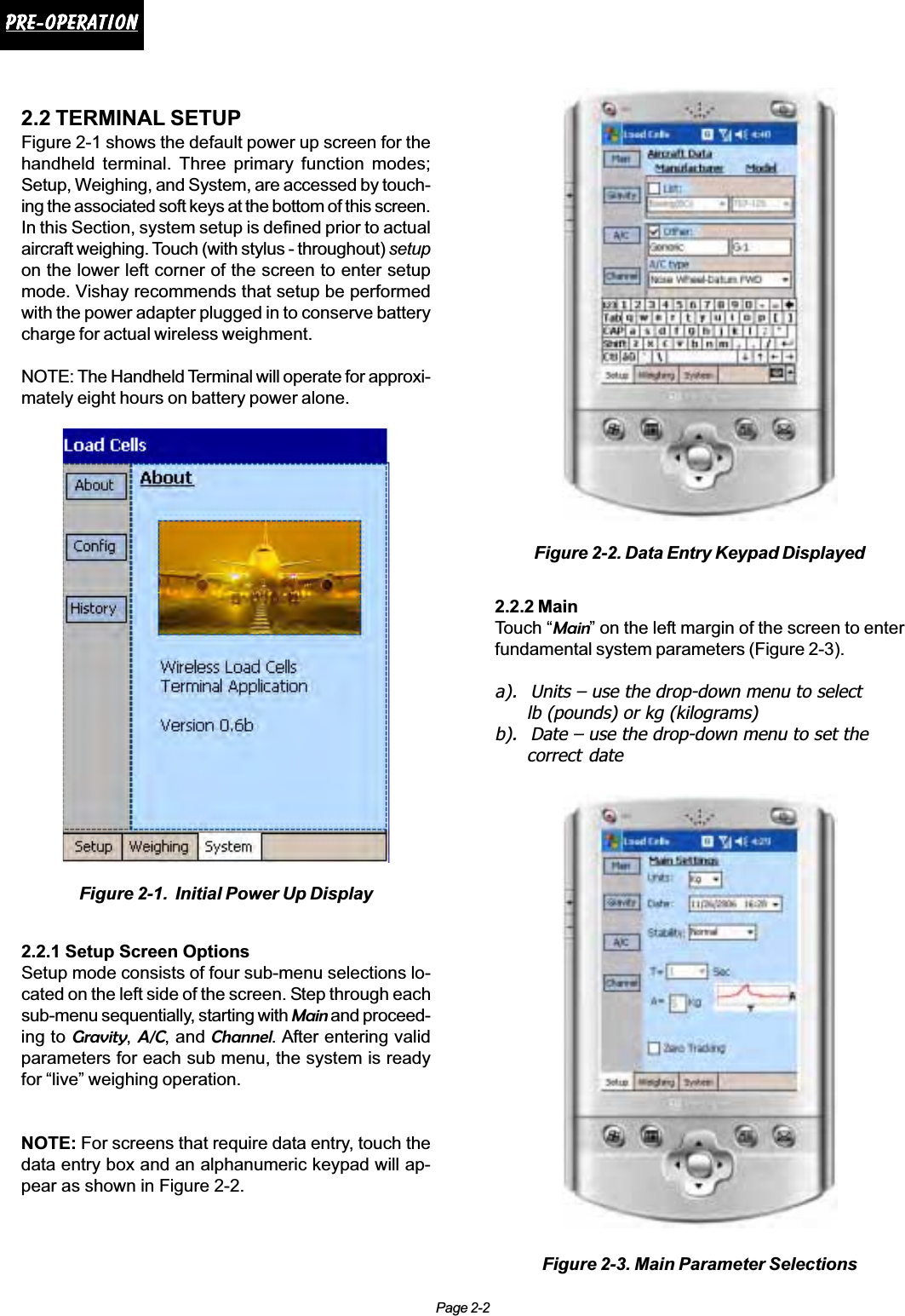 Page 2-2Pre-operationPre-operationPre-operationPre-operationPre-operation2.2 TERMINAL SETUPFigure 2-1 shows the default power up screen for thehandheld terminal. Three primary function modes;Setup, Weighing, and System, are accessed by touch-ing the associated soft keys at the bottom of this screen.In this Section, system setup is defined prior to actualaircraft weighing. Touch (with stylus - throughout) setupon the lower left corner of the screen to enter setupmode. Vishay recommends that setup be performedwith the power adapter plugged in to conserve batterycharge for actual wireless weighment.NOTE: The Handheld Terminal will operate for approxi-mately eight hours on battery power alone.2.2.1 Setup Screen OptionsSetup mode consists of four sub-menu selections lo-cated on the left side of the screen. Step through eachsub-menu sequentially, starting with Main and proceed-ing to Gravity,A/C, and Channel. After entering validparameters for each sub menu, the system is readyfor “live” weighing operation.NOTE: For screens that require data entry, touch thedata entry box and an alphanumeric keypad will ap-pear as shown in Figure 2-2.2.2.2 MainTouch “Main” on the left margin of the screen to enterfundamental system parameters (Figure 2-3).a). Units – use the drop-down menu to selectlb (pounds) or kg (kilograms)b). Date – use the drop-down menu to set thecorrect dateFigure 2-1.  Initial Power Up DisplayFigure 2-2. Data Entry Keypad DisplayedFigure 2-3. Main Parameter Selections