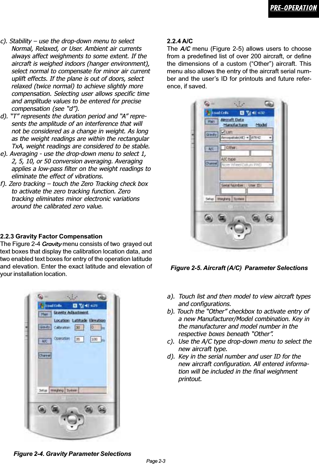 Page 2-3Pre-operationPre-operationPre-operationPre-operationPre-operationc). Stability – use the drop-down menu to selectNormal, Relaxed, or User. Ambient air currentsalways affect weighments to some extent. If theaircraft is weighed indoors (hanger environment),select normal to compensate for minor air currentuplift effects. If the plane is out of doors, selectrelaxed (twice normal) to achieve slightly morecompensation. Selecting user allows specific timeand amplitude values to be entered for precisecompensation (see “d”).d). “T” represents the duration period and “A” repre-sents the amplitude of an interference that willnot be considered as a change in weight. As longas the weight readings are within the rectangularTxA, weight readings are considered to be stable.e). Averaging - use the drop-down menu to select 1,2, 5, 10, or 50 conversion averaging. Averagingapplies a low-pass filter on the weight readings toeliminate the effect of vibrations.f). Zero tracking – touch the Zero Tracking check boxto activate the zero tracking function. Zerotracking eliminates minor electronic variationsaround the calibrated zero value.2.2.3 Gravity Factor CompensationThe Figure 2-4 Gravity menu consists of two  grayed outtext boxes that display the calibration location data, andtwo enabled text boxes for entry of the operation latitudeand elevation. Enter the exact latitude and elevation ofyour installation location.2.2.4 A/CTheA/C menu (Figure 2-5) allows users to choosefrom a predefined list of over 200 aircraft, or definethe dimensions of a custom (“Other”) aircraft. Thismenu also allows the entry of the aircraft serial num-ber and the user’s ID for printouts and future refer-ence, if saved.a). Touch list and then model to view aircraft typesand configurations.b). Touch the “Other” checkbox to activate entry ofa new Manufacturer/Model combination. Key inthe manufacturer and model number in therespective boxes beneath “Other”.c). Use the A/C type drop-down menu to select thenew aircraft type.d). Key in the serial number and user ID for thenew aircraft configuration. All entered informa-tion will be included in the final weighmentprintout.Figure 2-4. Gravity Parameter SelectionsFigure 2-5. Aircraft (A/C)  Parameter Selections