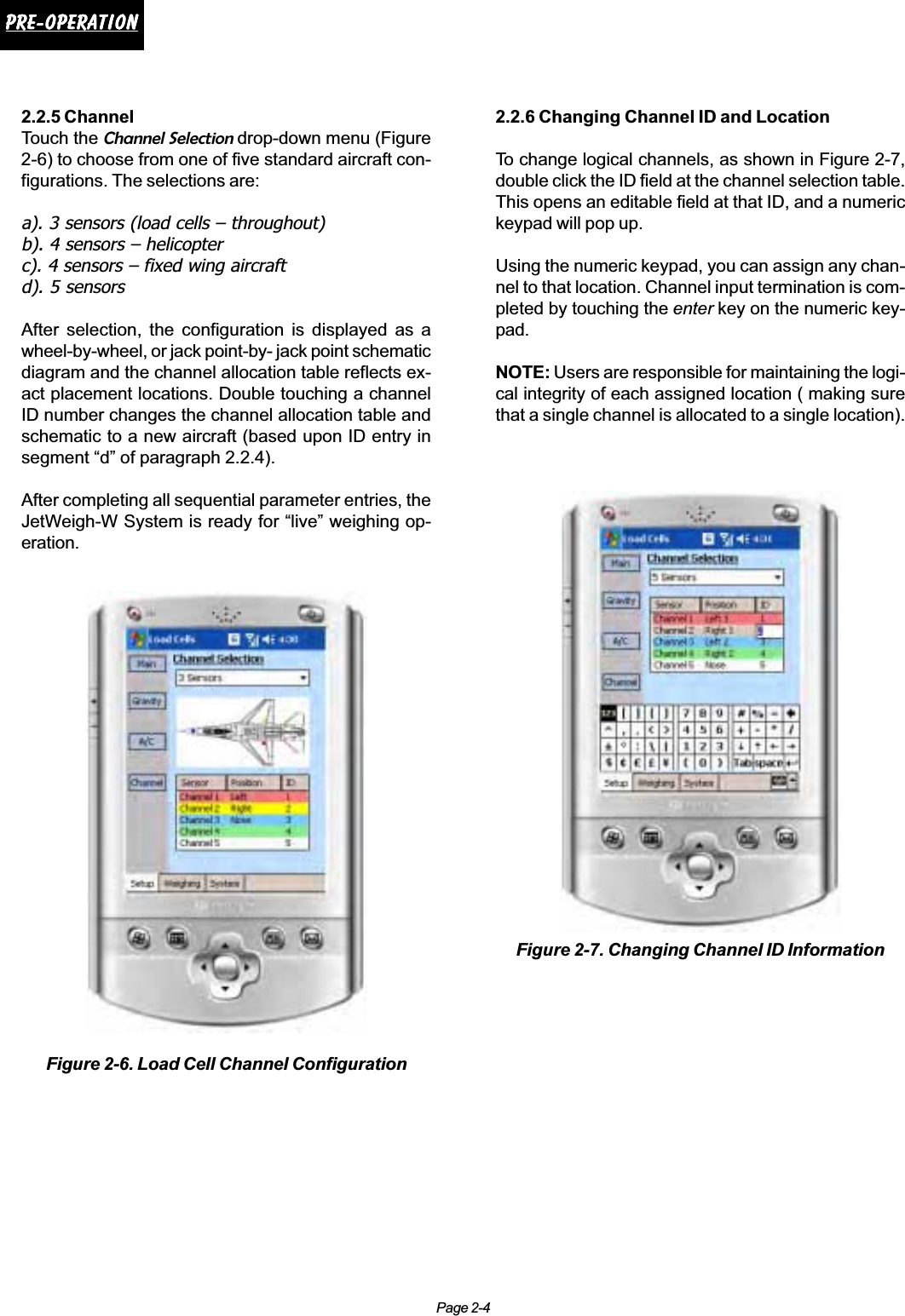 Page 2-4Pre-operationPre-operationPre-operationPre-operationPre-operation2.2.5 ChannelTouch the Channel Selection drop-down menu (Figure2-6) to choose from one of five standard aircraft con-figurations. The selections are:a). 3 sensors (load cells – throughout)b). 4 sensors – helicopterc). 4 sensors – fixed wing aircraftd). 5 sensorsAfter selection, the configuration is displayed as awheel-by-wheel, or jack point-by- jack point schematicdiagram and the channel allocation table reflects ex-act placement locations. Double touching a channelID number changes the channel allocation table andschematic to a new aircraft (based upon ID entry insegment “d” of paragraph 2.2.4).After completing all sequential parameter entries, theJetWeigh-W System is ready for “live” weighing op-eration.Figure 2-6. Load Cell Channel Configuration2.2.6 Changing Channel ID and LocationTo change logical channels, as shown in Figure 2-7,double click the ID field at the channel selection table.This opens an editable field at that ID, and a numerickeypad will pop up.Using the numeric keypad, you can assign any chan-nel to that location. Channel input termination is com-pleted by touching the enter key on the numeric key-pad.NOTE: Users are responsible for maintaining the logi-cal integrity of each assigned location ( making surethat a single channel is allocated to a single location).Figure 2-7. Changing Channel ID Information