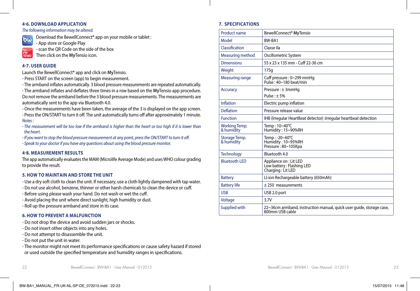 BewellConnect - BW-BA1 - User Manual - 012015 BewellConnect - BW-BA1 - User Manual - 01201522 2346. DOWNLOAD APPLICATIONThe following information may be altered.Download the BewellConnect® app on your mobile or tablet :- App store or Google Play- scan the QR Code on the side of the boxThen click on the MyTensio icon.47. USER GUIDELaunch the BewellConnect® app and click on MyTensio.- Press START on the screen (app) to begin measurement.- The armband in ates automatically. 3 blood pressure measurements are repeated automatically.- The armband in ates and de ates three times in a row based on the MyTensio app procedure. Do not remove the armband before the 3 blood pressure measurements. The measurements are automatically sent to the app via Bluetooth 4.0.- Once the measurements have been taken, the average of the 3 is displayed on the app screen.- Press the ON/START to turn it o . The unit automatically turns o  after approximately 1 minute.Notes : -  The measurement will be too low if the armband is higher than the heart or too high if it is lower than the heart. - If you want to stop the blood pressure measurement at any point, press the ON/START to turn it o .- Speak to your doctor if you have any questions about using the blood pressure monitor.48. MEASUREMENT RESULTSThe app automatically evaluates the MAM (Microlife Average Mode) and uses WHO colour grading to provide the result.5. HOW TO MAINTAIN AND STORE THE UNIT- Use a dry soft cloth to clean the unit. If necessary, use a cloth lightly dampened with tap water.- Do not use alcohol, benzene, thinner or other harsh chemicals to clean the device or cu .- Before using please wash your hand. Do not wash or wet the cu .- Avoid placing the unit where direct sunlight, high humidity or dust.- Roll up the pressure armband and store in its case.6. HOW TO PREVENT A MALFUNCTION- Do not drop the device and avoid sudden jars or shocks.- Do not insert other objects into any holes.- Do not attempt to disassemble the unit.- Do not put the unit in water.-  The monitor might not meet its performance speci cations or cause safety hazard if stored or used outside the speci ed temperature and humidity ranges in speci cations.7.  SPECIFICATIONSProduct name BewellConnect® MyTensioModel BW-BA1Classication Classe IIaMeasuring method Oscillometric SystemDimensions 55 x 23 x 135 mm - Cu 22-36 cmWeight 175gMeasuring range Cu pressure : 0~299 mmHgPulse : 40~180 beat/minAccuracy Pressure : ± 3mmHgPulse : ± 5%Ination Electric pump inationDeation Pressure release valueFunction IHB (Irregular HeartBeat detector) :Irregular heartbeat detectionWorking Temp. &amp; humidity Temp : 10~40°CHumidity : 15~90%RHStorage Temp. &amp; humidity Temp : -20~60°CHumidity : 10~95%RHPressure : 80~105KpaTechnology  Bluetooth 4.0Bluetooth LED Appliance on : Lit LEDLow battery : Flashing LEDCharging : Lit LEDBattery LI-ion Rechargeable battery (650mAh)Battery life ± 250  measurementsUSB USB 2.0 portVoltage 3.7VSupplied with 22~36cm armband, instruction manual, quick user guide, storage case, 800mm USB cableBW-BA1_MANUAL_FR-UK-NL-SP-DE_072015.indd   22-23 15/07/2015   11:48