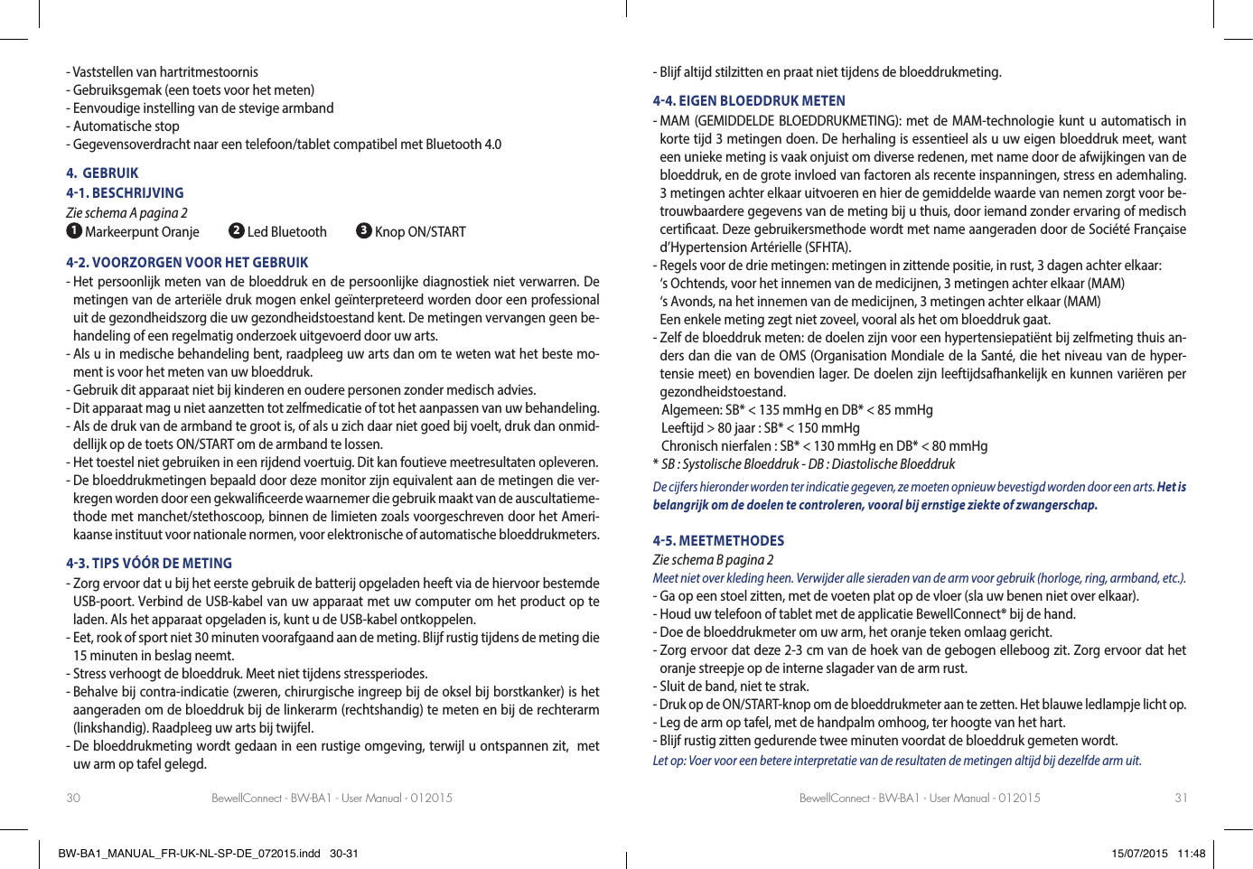 BewellConnect - BW-BA1 - User Manual - 012015 BewellConnect - BW-BA1 - User Manual - 01201530 31- Vaststellen van hartritmestoornis- Gebruiksgemak (een toets voor het meten)- Eenvoudige instelling van de stevige armband- Automatische stop- Gegevensoverdracht naar een telefoon/tablet compatibel met Bluetooth 4.04.  GEBRUIK41. BESCHRIJVING Zie schema A pagina 2 1 Markeerpunt Oranje           2 Led Bluetooth           3 Knop ON/START42. VOORZORGEN VOOR HET GEBRUIK-  Het persoonlijk meten van de bloeddruk en de persoonlijke diagnostiek niet verwarren. De metingen van de arteriële druk mogen enkel geïnterpreteerd worden door een professional uit de gezondheidszorg die uw gezondheidstoestand kent. De metingen vervangen geen be-handeling of een regelmatig onderzoek uitgevoerd door uw arts.-  Als u in medische behandeling bent, raadpleeg uw arts dan om te weten wat het beste mo-ment is voor het meten van uw bloeddruk.- Gebruik dit apparaat niet bij kinderen en oudere personen zonder medisch advies.- Dit apparaat mag u niet aanzetten tot zelfmedicatie of tot het aanpassen van uw behandeling.-  Als de druk van de armband te groot is, of als u zich daar niet goed bij voelt, druk dan onmid-dellijk op de toets ON/START om de armband te lossen.- Het toestel niet gebruiken in een rijdend voertuig. Dit kan foutieve meetresultaten opleveren.-  De bloeddrukmetingen bepaald door deze monitor zijn equivalent aan de metingen die ver-kregen worden door een gekwaliceerde waarnemer die gebruik maakt van de auscultatieme-thode met manchet/stethoscoop, binnen de limieten zoals voorgeschreven door het Ameri-kaanse instituut voor nationale normen, voor elektronische of automatische bloeddrukmeters.43. TIPS VÓÓR DE METING-  Zorg ervoor dat u bij het eerste gebruik de batterij opgeladen heeft via de hiervoor bestemde USB-poort. Verbind de USB-kabel van uw apparaat met uw computer om het product op te laden. Als het apparaat opgeladen is, kunt u de USB-kabel ontkoppelen.-  Eet, rook of sport niet 30 minuten voorafgaand aan de meting. Blijf rustig tijdens de meting die 15 minuten in beslag neemt. - Stress verhoogt de bloeddruk. Meet niet tijdens stressperiodes.-  Behalve bij contra-indicatie (zweren, chirurgische ingreep bij de oksel bij borstkanker) is het aangeraden om de bloeddruk bij de linkerarm (rechtshandig) te meten en bij de rechterarm (linkshandig). Raadpleeg uw arts bij twijfel. -  De bloeddrukmeting wordt gedaan in een rustige omgeving, terwijl u ontspannen zit,  met uw arm op tafel gelegd.- Blijf altijd stilzitten en praat niet tijdens de bloeddrukmeting.44. EIGEN BLOEDDRUK METEN-  MAM (GEMIDDELDE BLOEDDRUKMETING): met de MAM-technologie kunt u automatisch in korte tijd 3 metingen doen. De herhaling is essentieel als u uw eigen bloeddruk meet, want een unieke meting is vaak onjuist om diverse redenen, met name door de afwijkingen van de bloeddruk, en de grote invloed van factoren als recente inspanningen, stress en ademhaling. 3 metingen achter elkaar uitvoeren en hier de gemiddelde waarde van nemen zorgt voor be-trouwbaardere gegevens van de meting bij u thuis, door iemand zonder ervaring of medisch certicaat. Deze gebruikersmethode wordt met name aangeraden door de Société Française d’Hypertension Artérielle (SFHTA).-  Regels voor de drie metingen: metingen in zittende positie, in rust, 3 dagen achter elkaar:  ‘s Ochtends, voor het innemen van de medicijnen, 3 metingen achter elkaar (MAM) ‘s Avonds, na het innemen van de medicijnen, 3 metingen achter elkaar (MAM) Een enkele meting zegt niet zoveel, vooral als het om bloeddruk gaat.-  Zelf de bloeddruk meten: de doelen zijn voor een hypertensiepatiënt bij zelfmeting thuis an-ders dan die van de OMS (Organisation Mondiale de la Santé, die het niveau van de hyper-tensie meet) en bovendien lager. De doelen zijn leeftijdsafhankelijk en kunnen variëren per gezondheidstoestand.    Algemeen: SB* &lt; 135 mmHg en DB* &lt; 85 mmHg   Leeftijd &gt; 80 jaar : SB* &lt; 150 mmHg   Chronisch nierfalen : SB* &lt; 130 mmHg en DB* &lt; 80 mmHg* SB : Systolische Bloeddruk - DB : Diastolische BloeddrukDe cijfers hieronder worden ter indicatie gegeven, ze moeten opnieuw bevestigd worden door een arts. Het is belangrijk om de doelen te controleren, vooral bij ernstige ziekte of zwangerschap.45. MEETMETHODES Zie schema B pagina 2Meet niet over kleding heen. Verwijder alle sieraden van de arm voor gebruik (horloge, ring, armband, etc.).- Ga op een stoel zitten, met de voeten plat op de vloer (sla uw benen niet over elkaar).- Houd uw telefoon of tablet met de applicatie BewellConnect® bij de hand.- Doe de bloeddrukmeter om uw arm, het oranje teken omlaag gericht.-  Zorg ervoor dat deze 2-3 cm van de hoek van de gebogen elleboog zit. Zorg ervoor dat het oranje streepje op de interne slagader van de arm rust.- Sluit de band, niet te strak.- Druk op de ON/START-knop om de bloeddrukmeter aan te zetten. Het blauwe ledlampje licht op.- Leg de arm op tafel, met de handpalm omhoog, ter hoogte van het hart.- Blijf rustig zitten gedurende twee minuten voordat de bloeddruk gemeten wordt.Let op: Voer voor een betere interpretatie van de resultaten de metingen altijd bij dezelfde arm uit.BW-BA1_MANUAL_FR-UK-NL-SP-DE_072015.indd   30-31 15/07/2015   11:48