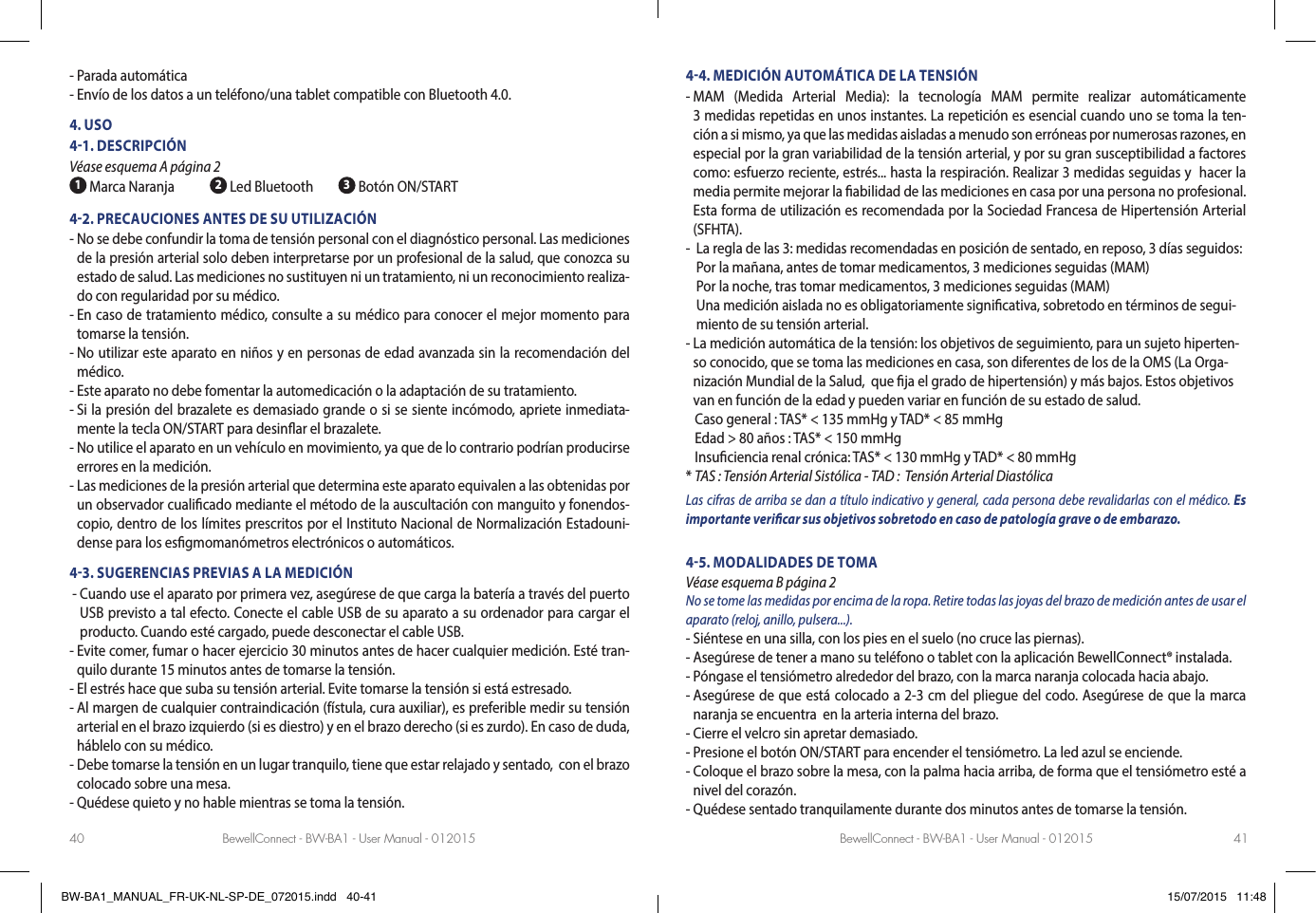 BewellConnect - BW-BA1 - User Manual - 012015 BewellConnect - BW-BA1 - User Manual - 01201540 41- Parada automática- Envío de los datos a un teléfono/una tablet compatible con Bluetooth 4.0. 4. USO41. DESCRIPCIÓN Véase esquema A página 2 1 Marca Naranja 2 Led Bluetooth  3 Botón ON/START42. PRECAUCIONES ANTES DE SU UTILIZACIÓN-  No se debe confundir la toma de tensión personal con el diagnóstico personal. Las mediciones de la presión arterial solo deben interpretarse por un profesional de la salud, que conozca su estado de salud. Las mediciones no sustituyen ni un tratamiento, ni un reconocimiento realiza-do con regularidad por su médico.-  En caso de tratamiento médico, consulte a su médico para conocer el mejor momento para tomarse la tensión.-  No utilizar este aparato en niños y en personas de edad avanzada sin la recomendación del médico. -  Este aparato no debe fomentar la automedicación o la adaptación de su tratamiento. -  Si la presión del brazalete es demasiado grande o si se siente incómodo, apriete inmediata-mente la tecla ON/START para desinar el brazalete. -  No utilice el aparato en un vehículo en movimiento, ya que de lo contrario podrían producirse errores en la medición.-  Las mediciones de la presión arterial que determina este aparato equivalen a las obtenidas por un observador cualicado mediante el método de la auscultación con manguito y fonendos-copio, dentro de los límites prescritos por el Instituto Nacional de Normalización Estadouni-dense para los esgmomanómetros electrónicos o automáticos.43. SUGERENCIAS PREVIAS A LA MEDICIÓN -  Cuando use el aparato por primera vez, asegúrese de que carga la batería a través del puerto USB previsto a tal efecto. Conecte el cable USB de su aparato a su ordenador para cargar el producto. Cuando esté cargado, puede desconectar el cable USB. -  Evite comer, fumar o hacer ejercicio 30 minutos antes de hacer cualquier medición. Esté tran-quilo durante 15 minutos antes de tomarse la tensión.- El estrés hace que suba su tensión arterial. Evite tomarse la tensión si está estresado.        -  Al margen de cualquier contraindicación (fístula, cura auxiliar), es preferible medir su tensión arterial en el brazo izquierdo (si es diestro) y en el brazo derecho (si es zurdo). En caso de duda, háblelo con su médico.              -  Debe tomarse la tensión en un lugar tranquilo, tiene que estar relajado y sentado,  con el brazo colocado sobre una mesa.- Quédese quieto y no hable mientras se toma la tensión.  44. MEDICIÓN AUTOMÁTICA DE LA TENSIÓN-   MAM  (Medida  Arterial  Media):  la  tecnología  MAM  permite  realizar  automáticamente                                                                                                                   3 medidas repetidas en unos instantes. La repetición es esencial cuando uno se toma la ten-ción a si mismo, ya que las medidas aisladas a menudo son erróneas por numerosas razones, en especial por la gran variabilidad de la tensión arterial, y por su gran susceptibilidad a factores como: esfuerzo reciente, estrés... hasta la respiración. Realizar 3 medidas seguidas y  hacer la media permite mejorar la abilidad de las mediciones en casa por una persona no profesional.Esta forma de utilización es recomendada por la Sociedad Francesa de Hipertensión Arterial (SFHTA).-    La regla de las 3: medidas recomendadas en posición de sentado, en reposo, 3 días seguidos: Por la mañana, antes de tomar medicamentos, 3 mediciones seguidas (MAM)  Por la noche, tras tomar medicamentos, 3 mediciones seguidas (MAM) Una medición aislada no es obligatoriamente signicativa, sobretodo en términos de segui-miento de su tensión arterial. -  La medición automática de la tensión: los objetivos de seguimiento, para un sujeto hiperten-so conocido, que se toma las mediciones en casa, son diferentes de los de la OMS (La Orga-nización Mundial de la Salud,  que ja el grado de hipertensión) y más bajos. Estos objetivos van en función de la edad y pueden variar en función de su estado de salud.   Caso general :  TAS* &lt; 135 mmHg y TAD* &lt; 85 mmHg   Edad &gt; 80 años : TAS* &lt; 150 mmHg   Insuciencia renal crónica: TAS* &lt; 130 mmHg y TAD* &lt; 80 mmHg* TAS : Tensión Arterial Sistólica - TAD :  Tensión Arterial DiastólicaLas cifras de arriba se dan a título indicativo y general, cada persona debe revalidarlas con el médico. Es importante vericar sus objetivos sobretodo en caso de patología grave o de embarazo.                       45. MODALIDADES DE TOMA Véase esquema B página 2No se tome las medidas por encima de la ropa. Retire todas las joyas del brazo de medición antes de usar el aparato (reloj, anillo, pulsera...).- Siéntese en una silla, con los pies en el suelo (no cruce las piernas). - Asegúrese de tener a mano su teléfono o tablet con la aplicación BewellConnect® instalada.- Póngase el tensiómetro alrededor del brazo, con la marca naranja colocada hacia abajo.-  Asegúrese de que está colocado a 2-3 cm del pliegue del codo. Asegúrese de que la marca naranja se encuentra  en la arteria interna del brazo.- Cierre el velcro sin apretar demasiado.- Presione el botón ON/START para encender el tensiómetro. La led azul se enciende.-  Coloque el brazo sobre la mesa, con la palma hacia arriba, de forma que el tensiómetro esté a nivel del corazón.- Quédese sentado tranquilamente durante dos minutos antes de tomarse la tensión. BW-BA1_MANUAL_FR-UK-NL-SP-DE_072015.indd   40-41 15/07/2015   11:48