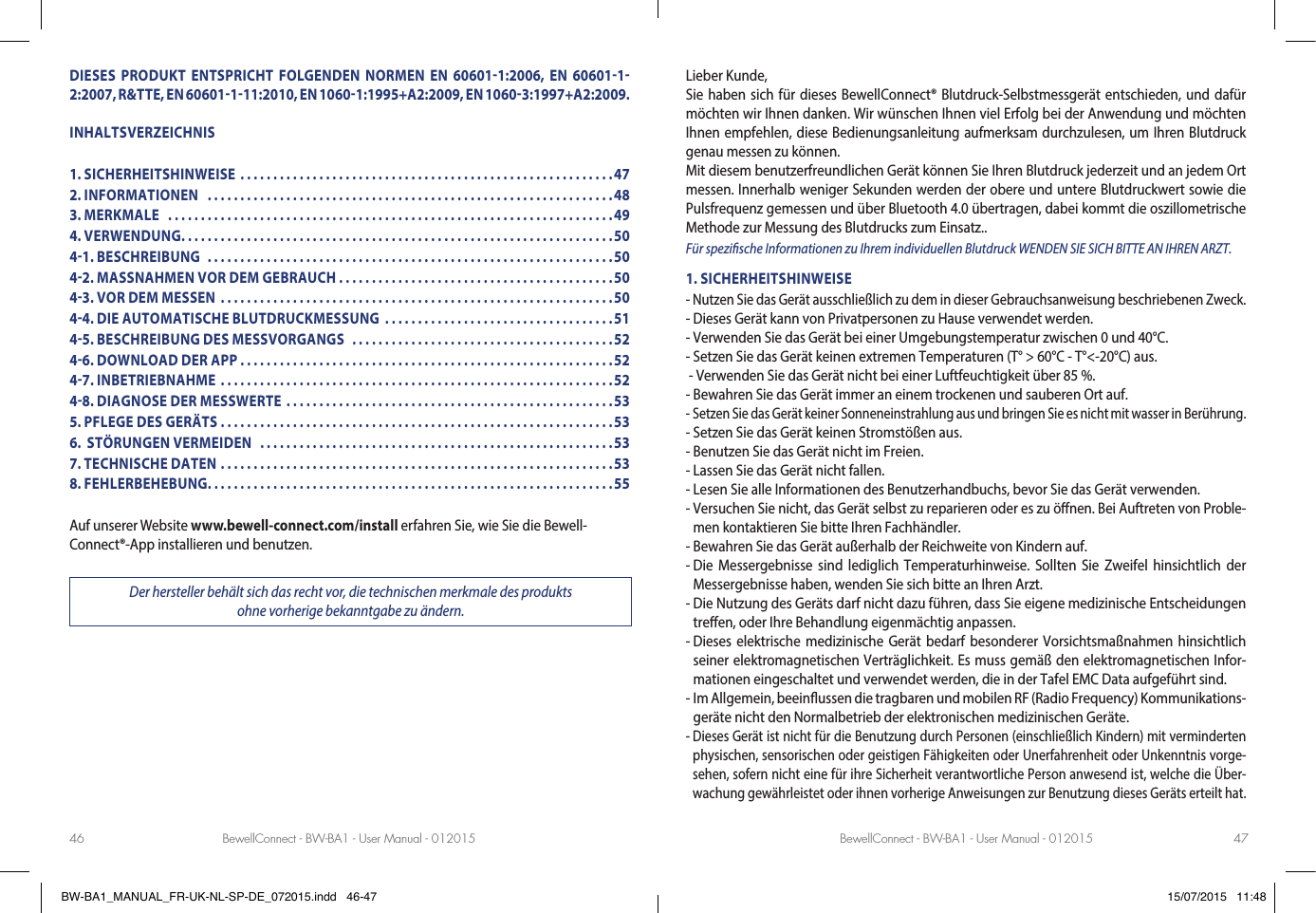 BewellConnect - BW-BA1 - User Manual - 012015 BewellConnect - BW-BA1 - User Manual - 01201546 47DIESES PRODUKT ENTSPRICHT FOLGENDEN NORMEN EN 606011:2006, EN 6060112:2007, R&amp;TTE, EN 60601111:2010, EN 10601:1995+A2:2009, EN 10603:1997+A2:2009.INHALTSVERZEICHNIS1. SICHERHEITSHINWEISE .........................................................472. INFORMATIONEN   ..............................................................483. MERKMALE   ....................................................................494. VERWENDUNG ..................................................................5041. BESCHREIBUNG  ..............................................................5042. MASSNAHMEN VOR DEM GEBRAUCH . . . . . . . . . . . . . . . . . . . . . . . . . . . . . . . . . . . . . . . . . .5043. VOR DEM MESSEN  ............................................................5044. DIE AUTOMATISCHE BLUTDRUCKMESSUNG  ...................................5145. BESCHREIBUNG DES MESSVORGANGS  ........................................5246. DOWNLOAD DER APP .........................................................5247. INBETRIEBNAHME ............................................................5248. DIAGNOSE DER MESSWERTE  ..................................................535. PFLEGE DES GERÄTS ............................................................536.  STÖRUNGEN VERMEIDEN   ......................................................537. TECHNISCHE DATEN ............................................................538. FEHLERBEHEBUNG. . . . . . . . . . . . . . . . . . . . . . . . . . . . . . . . . . . . . . . . . . . . . . . . . . . . . . . . . . . . . .55Auf unserer Website www.bewell-connect.com/install erfahren Sie, wie Sie die Bewell-Connect®-App installieren und benutzen.Der hersteller behält sich das recht vor, die technischen merkmale des produkts  ohne vorherige bekanntgabe zu ändern.Lieber Kunde,Sie haben sich für dieses BewellConnect® Blutdruck-Selbstmessgerät entschieden, und dafür möchten wir Ihnen danken. Wir wünschen Ihnen viel Erfolg bei der Anwendung und möchten Ihnen empfehlen, diese Bedienungsanleitung aufmerksam durchzulesen, um Ihren Blutdruck genau messen zu können.Mit diesem benutzerfreundlichen Gerät können Sie Ihren Blutdruck jederzeit und an jedem Ort messen. Innerhalb weniger Sekunden werden der obere und untere Blutdruckwert sowie die Pulsfrequenz gemessen und über Bluetooth 4.0 übertragen, dabei kommt die oszillometrische Methode zur Messung des Blutdrucks zum Einsatz.. Für spezische Informationen zu Ihrem individuellen Blutdruck WENDEN SIE SICH BITTE AN IHREN ARZT.1. SICHERHEITSHINWEISE- Nutzen Sie das Gerät ausschließlich zu dem in dieser Gebrauchsanweisung beschriebenen Zweck.- Dieses Gerät kann von Privatpersonen zu Hause verwendet werden.- Verwenden Sie das Gerät bei einer Umgebungstemperatur zwischen 0 und 40°C.- Setzen Sie das Gerät keinen extremen Temperaturen (T° &gt; 60°C - T°&lt;-20°C) aus. - Verwenden Sie das Gerät nicht bei einer Luftfeuchtigkeit über 85 %.- Bewahren Sie das Gerät immer an einem trockenen und sauberen Ort auf.-  Setzen Sie das Gerät keiner Sonneneinstrahlung aus und bringen Sie es nicht mit wasser in Berührung.- Setzen Sie das Gerät keinen Stromstößen aus.- Benutzen Sie das Gerät nicht im Freien.- Lassen Sie das Gerät nicht fallen.- Lesen Sie alle Informationen des Benutzerhandbuchs, bevor Sie das Gerät verwenden.-  Versuchen Sie nicht, das Gerät selbst zu reparieren oder es zu önen. Bei Auftreten von Proble-men kontaktieren Sie bitte Ihren Fachhändler.- Bewahren Sie das Gerät außerhalb der Reichweite von Kindern auf.-  Die Messergebnisse sind lediglich Temperaturhinweise. Sollten Sie Zweifel hinsichtlich der Messergebnisse haben, wenden Sie sich bitte an Ihren Arzt.-  Die Nutzung des Geräts darf nicht dazu führen, dass Sie eigene medizinische Entscheidungen treen, oder Ihre Behandlung eigenmächtig anpassen.-  Dieses elektrische medizinische Gerät bedarf besonderer Vorsichtsmaßnahmen hinsichtlich seiner elektromagnetischen Verträglichkeit. Es muss gemäß den elektromagnetischen Infor-mationen eingeschaltet und verwendet werden, die in der Tafel EMC Data aufgeführt sind.-  Im Allgemein, beeinussen die tragbaren und mobilen RF (Radio Frequency) Kommunikations-geräte nicht den Normalbetrieb der elektronischen medizinischen Geräte.-  Dieses Gerät ist nicht für die Benutzung durch Personen (einschließlich Kindern) mit verminderten physischen, sensorischen oder geistigen Fähigkeiten oder Unerfahrenheit oder Unkenntnis vorge-sehen, sofern nicht eine für ihre Sicherheit verantwortliche Person anwesend ist, welche die Über-wachung gewährleistet oder ihnen vorherige Anweisungen zur Benutzung dieses Geräts erteilt hat.BW-BA1_MANUAL_FR-UK-NL-SP-DE_072015.indd   46-47 15/07/2015   11:48