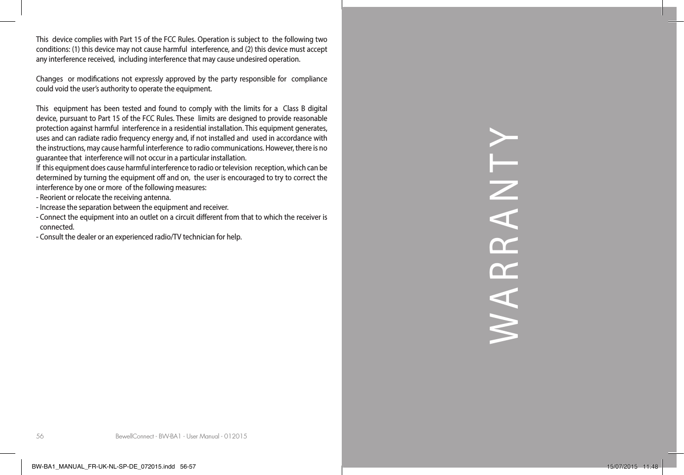 BewellConnect - BW-BA1 - User Manual - 012015 BewellConnect - BW-BA1 - User Manual - 01201556 57WARRANTYThis  device complies with Part 15 of the FCC Rules. Operation is subject to  the following two conditions: (1) this device may not cause harmful  interference, and (2) this device must accept any interference received,  including interference that may cause undesired operation. Changes  or modications not expressly approved by the party responsible for  compliance could void the user’s authority to operate the equipment. This  equipment has been tested and found to comply with the limits for a  Class B digital device, pursuant to Part 15 of the FCC Rules. These  limits are designed to provide reasonable protection against harmful  interference in a residential installation. This equipment generates,  uses and can radiate radio frequency energy and, if not installed and  used in accordance with the instructions, may cause harmful interference  to radio communications. However, there is no guarantee that  interference will not occur in a particular installation.If  this equipment does cause harmful interference to radio or television  reception, which can be determined by turning the equipment o and on,  the user is encouraged to try to correct the interference by one or more  of the following measures:- Reorient or relocate the receiving antenna.- Increase the separation between the equipment and receiver.-  Connect the equipment into an outlet on a circuit dierent from that to which the receiver is connected.- Consult the dealer or an experienced radio/TV technician for help.BW-BA1_MANUAL_FR-UK-NL-SP-DE_072015.indd   56-57 15/07/2015   11:48